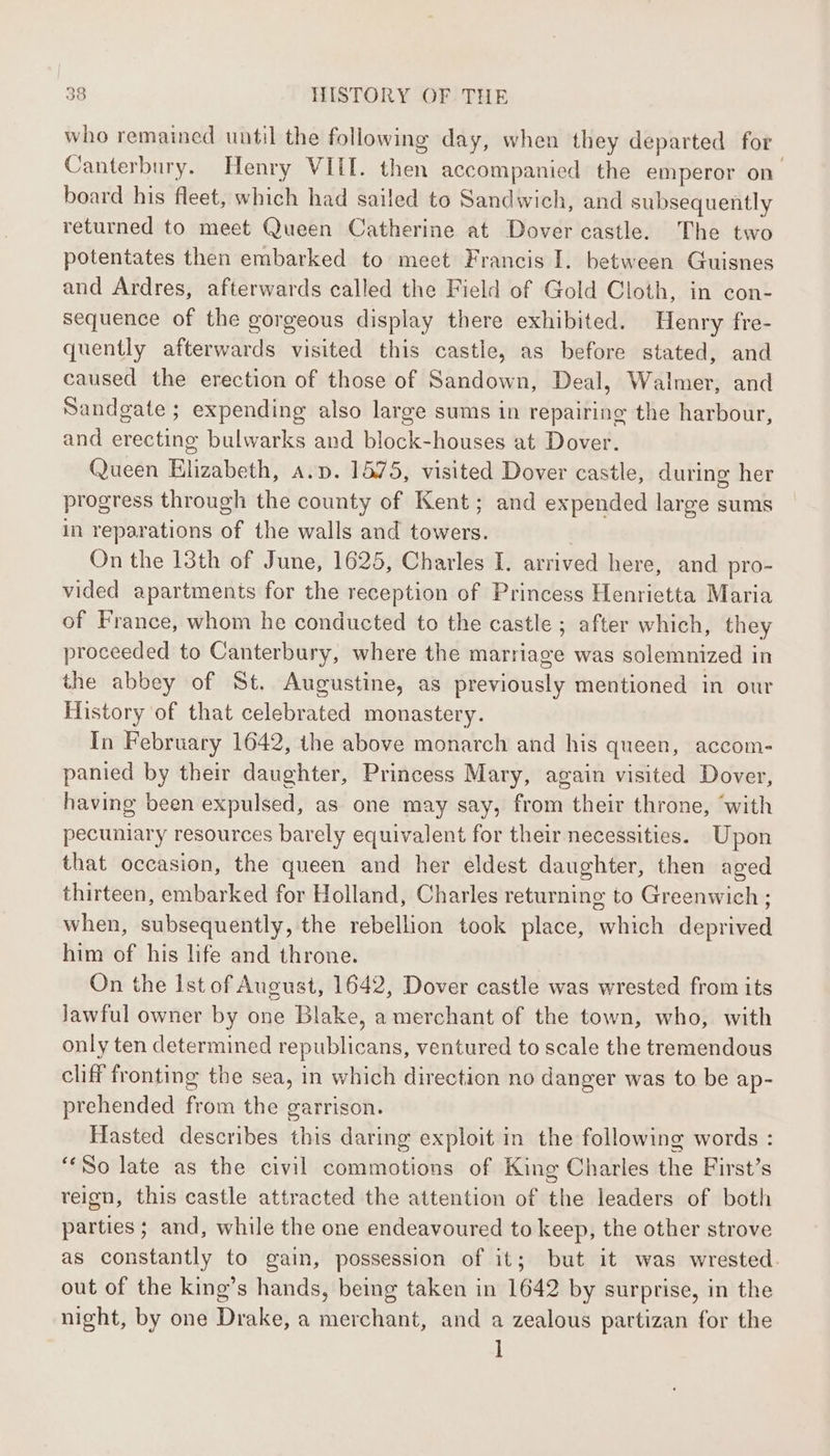 who remained uatil the following day, when they departed for Canterbury. Henry VIII. then accompanied the emperor on. board his fleet, which had sailed to Sandwich, and subsequently returned to meet Queen Catherine at Dover castle. The two potentates then embarked to meet Francis I. between Guisnes and Ardres, afterwards called the Field of Gold Cloth, in con- sequence of the gorgeous display there exhibited. Henry fre- quently afterwards visited this castle, as before stated, and caused the erection of those of Sandown, Deal, Walmer, and Sandgate ; expending also large sums in repairing the harbour, and erecting bulwarks and block-houses at Dover. Queen Elizabeth, a.v. 1575, visited Dover castle, during her progress through the county of Kent; and expended large sums in reparations of the walls and towers. | On the 13th of June, 1625, Charles I. arrived here, and pro- vided apartments for the reception of Princess Henrietta Maria of France, whom he conducted to the castle ; after which, they proceeded to Canterbury, where the marriage was solemnized in the abbey of St. Augustine, as previously mentioned in our Mistory of that celebrated monastery. In February 1642, the above monarch and his queen, accom- panied by their daughter, Princess Mary, again visited Dover, having been expulsed, as one may say, from their throne, ‘with pecuniary resources barely equivalent for their necessities. Upon that occasion, the queen and her eldest daughter, then aged thirteen, embarked for Holland, Charles returning to Greenwich ; when, subsequently, the rebellion took place, which deprived him of his life and throne. On the Ist of August, 1642, Dover castle was wrested from its Jawful owner by one Blake, a merchant of the town, who, with only ten determined republicans, ventured to scale the tremendous cliff fronting the sea, in which direction no danger was to be ap- prehended from the garrison. Hasted describes this daring exploit in the following words : ‘So late as the civil commotions of King Charles the First’s reign, this castle attracted the attention of the leaders of both parties ; and, while the one endeavoured to keep, the other strove as constantly to gain, possession of it; but it was wrested. out of the king’s hands, being taken in 1642 by surprise, in the night, by one Drake, a merchant, and a zealous partizan for the ]