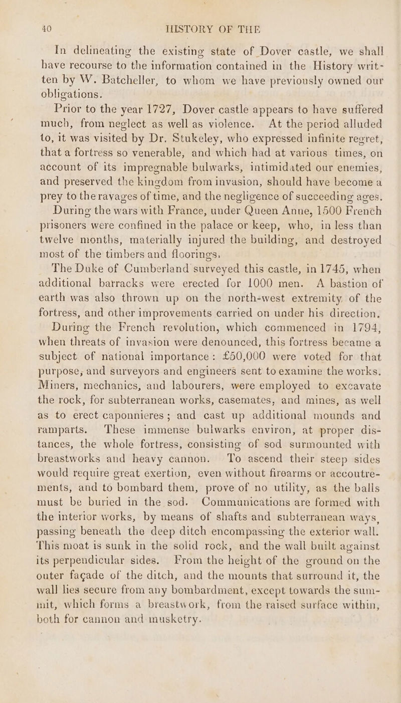 In delineating the existing state of Dover castle, we shall have recourse to the information contained in the History writ- ten by W. Batcheller, to whom we have previously owned our obligations. Prior to the year 1727, Dover castle appears to have suffered much, from neglect as well as violence. At the period alluded to, it was visited by Dr. Stukeley, who expressed infinite regret, that a fortress so venerable, and which had at various times, on account of its impregnable bulwarks, intimidated our enemies, and preserved the kingdom from invasion, should have become a prey to the ravages of time, and the negligence of succeeding ages. During the wars with France, under Queen Anne, 1500 French prisoners were confined in the palace or keep, who, in less than twelve months, materially injured the building, and destroyed most of the timbers and floorings, The Duke of Cumberland surveyed this castle, in 1745, when additional barracks were erected for 1000 men. A bastion of earth was also thrown up on the north-west extremity. of the fortress, and other improvements carried on under his direction, During the French revolution, which commenced in 1794, when threats of invasion were denounced, this fortress became a subject of national importance: £50,000 were voted for that purpose, and surveyors and engineers sent to examine the works. Miners, mechanics, and labourers, were employed to excavate the rock, for subterranean works, casemates, and mines, as well as to erect caponnieres; and cast up additional mounds and ramparts. These immense bulwarks environ, at proper dis- tances, the whole fortress, consisting of sod surmounted with breastworks and heavy cannon. ‘To ascend their steep sides would require great exertion, even without firearms or accoutre- ments, and to bombard them, prove of no utility, as the balls must be buried in the sod. Communications are formed with the interior works, by means of shafts and subterranean ways, passing beneath the deep ditch encompassing the exterior wall. This moat is sunk in the solid rock, and the wall built against its perpendicular sides. From the height of the ground on the outer facade of the ditch, and the mounts that surround it, the wall lies secure from any bombardment, except towards the sum- mit, which forms a breastwork, from the raised surface within, both for cannon and musketry.