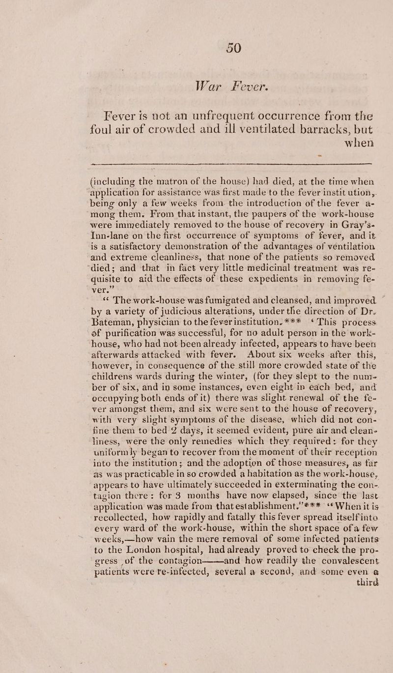 War Fever. Fever fs not an unfrequent occurrence from the foul air of crowded and ill ventilated barracks, but when (including the matron of the house) had died, at the time when application for assistance was first made to the fever instit ution,. being only a few weeks from the introduction of the fever a- mong them. From that instant, tlhe paupers of the work-house were immediately removed to the house of recovery in Gray’s- Inn-lane on the first occurrence of symptoms of fever, and it is a satisfactory demonstration of the advantages of ventilation and extreme cleanliness, that none of the patients so removed ‘died; and that in fact very little medicinal treatment was re- quisite to aid the effects of these expedients in removing fe- vers: ‘«¢ The work-house was fumigated and cleansed, and improved. © by a variety of judicious alterations, under the direction of Dr. Bateman, physician to the fever institution. *** ‘This process of purification was successful, for no adult person in the work- house, who had not been already infected, appears to have been afterwards attacked with fever. About six weeks after this, however, in consequence of the still more crowded state of the childrens wards during the winter, (for they slept to the num- ber of six, and in some instances, even eight in each bed, and occupying both ends of it) there was slight renewal of the fe- ver amongst them, and six were sent to the house of reeovery, with very slight symptoms of the disease, which did not con- fine them to bed 2 days, it seemed evident, pure air and clean- liness, were the only remedies which they required: for they uniform ly began to recover from the moment of their reception into the institution; and the adoption of those measures, as far as was practicable in so crowded a habitation as the work-house, appears to have ultimately succeeded in exterminating the con- tagion there: for 3 months have now elapsed, since the last application was made from that establishment.’’*** ** When it is recollected, how rapidly and fatally this fever spread itself into every ward of the work-house, within the short space ofa few weeks,—how vain the mere removal of some infected patients to the London hospital, hadalready proved to check the pro- gress of the contagion and how readily the convalescent patients were re- infected, several a second, and some even @ third