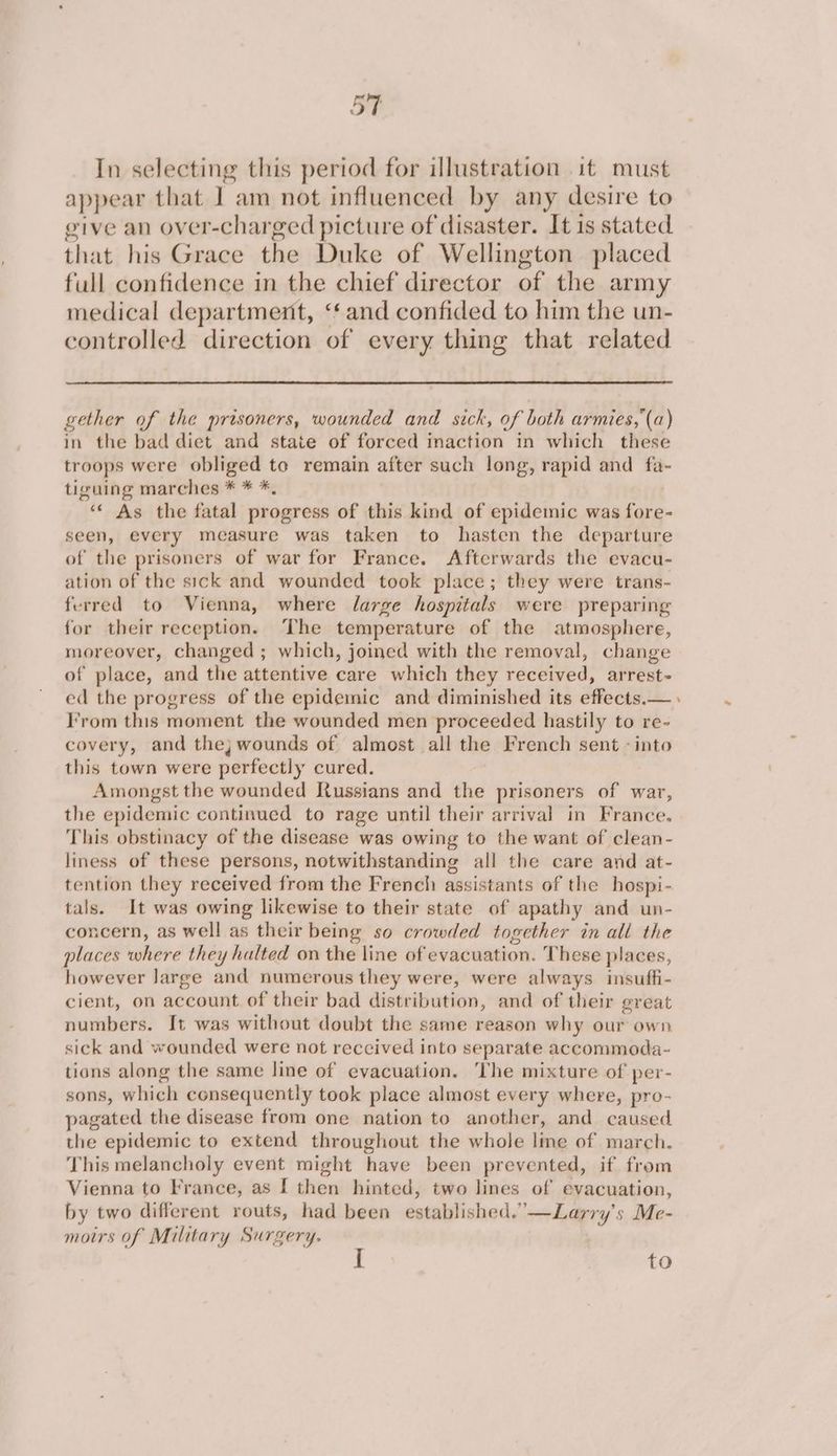 In selecting this period for illustration it must appear that I am not influenced by any desire to give an over-charged picture of disaster. It is stated that his Grace the Duke of Wellington placed full confidence in the chief director of the army medical department, “and confided to him the un- controlled direction of every thing that related gether of the prisoners, wounded and sick, of both armies, (a) in the bad diet and state of forced inaction in which these troops were obliged to remain after such long, rapid and fa- tiguing marches * * *, ‘‘ As the fatal progress of this kind of epidemic was fore- seen, every measure was taken to hasten the departure of the prisoners of war for France. Afterwards the evacu- ation of the sick and wounded took place; they were trans- ferred to Vienna, where large hospitals were preparing for their reception. The temperature of the atmosphere, moreover, changed ; which, joined with the removal, change of place, and the attentive care which they received, arrest- ed the progress of the epidemic and diminished its effects.— I’rom this moment the wounded men proceeded hastily to re- covery, and the; wounds of almost all the French sent - into this town were perfectly cured. Amongst the wounded Russians and the prisoners of war, the epidemic continued to rage until their arrival in France. This obstinacy of the disease was owing to the want of clean- liness of these persons, notwithstanding all the care and at- tention they received from the French assistants of the hospi- tals. It was owing likewise to their state of apathy and un- concern, as well as their being so crowded together in all the places where they halted on the line of evacuation. These places, however Jarge and numerous they were, were always insuffi- cient, on account of their bad distribution, and of their great numbers. It was without doubt the same reason why our own sick and wounded were not reccived into separate accommoda- tions along the same line of evacuation. The mixture of per- sons, which consequently took place almost every where, pro- pagated the disease from one nation to another, and caused the epidemic to extend throughout the whole line of march. This melancholy event might have been prevented, if from Vienna to France, as [ then hinted, two lines of evacuation, by two different routs, had been established.’ '—Larry's Me- moirs of Military Surgery. to