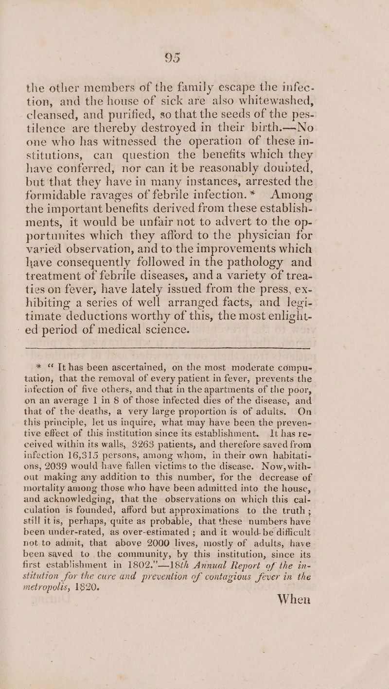 the other members of the family escape the infec- tion, and the house of sick are also whitewashed, cleansed, and purified, so that the seeds of the pes- tilence are thereby destroyed in their birth.—No one who has witnessed the operation of these in- stitutions, can question the benefits which they have conferred, nor can it be reasonably doubted, but that they have in many instances, arrested the formidable ravages of febrile infection.* Among the important benefits derived from these establish- ments, it would be unfair not to advert to the op- portunites which they afford to the physician for varied observation, and to the improvements which have consequently followed in the pathology and treatment of febrile diseases, and a variety of trea- ties on fever, have lately issued from the press, ex- hibiting a series of well arranged facts, and legi- timate deductions worthy of this, the most enlight- -ed period of medical science. * Tt has been ascertained, on the most moderate compu- tation, that the removal of every patient in fever, prevents the infection of five others, and that in the apartments of the poor, on an average 1 in 8 of those infected dies of the disease, and that of the deaths, a very large proportion is of adults. On this principle, let us inquire, what may have been the preven- tive effect of this institution since its establishment. It has re- ceived within its walls, 3263 patients, and therefore saved from infection 16,315 persons, among whom, in their own habitati- ons, 2039 would have fallen victims to the disease. Now, with- out making any addition to this number, for the decrease of mortality among those who have been admitted into the house, and acknowledging, that the observations on which this cal- culation is founded, afford but approximations to the truth; still itis, perhaps, quite as probable, that these numbers have been under-rated, as over-estimated ; and it would be difficult not to admit, that above 2000 lives, mostly of adults, have been saved to the community, by this institution, since its first establishment in 1802.”’—18th Annual Report of the in- stitution for the cure and prevention of contagious fever in the metropolis, 120. When