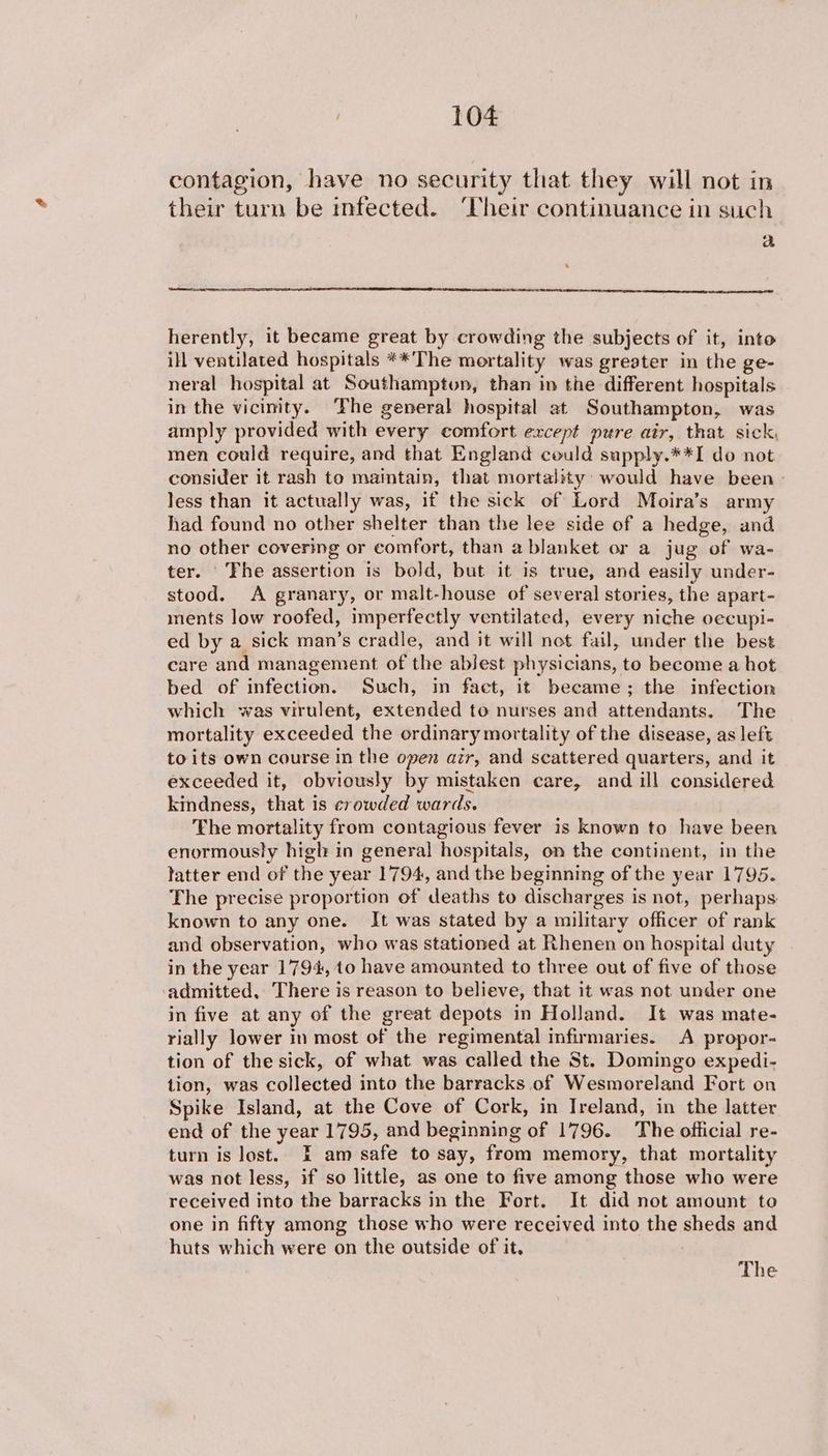 contagion, have no security that they will not in their turn be infected. ‘heir continuance in such a herently, it became great by crowding the subjects of it, into ill ventilated hospitals **The mortality was greater in the ge- neral hospital at Southampton, than in the different hospitals in the vicinity. ‘Fhe general hospital at Southampton, was amply provided with every comfort except pure atr, that sick, men could require, and that England could sapply.**I do not consider it rash to maintain, that mortality: would have been > less than it actually was, if the sick of Lord Moira’s army had found no other shelter than the lee side of a hedge, and no other covering or comfort, than a blanket or a jug of wa- ter. The assertion is bold, but it is true, and easily under- stood. A granary, or malt-house of several stories, the apart- ments low roofed, imperfectly ventilated, every niche oecupi- ed by a sick man’s cradle, and it will not fail, under the best care and management of the ablest physicians, to become a hot bed of infection. Such, in faet, it became; the infection which was virulent, extended to nurses and attendants. The mortality exceeded the ordinary mortality of the disease, as left to its own course in the open azr, and scattered quarters, and it exceeded it, obviously by mistaken care, and ill considered kindness, that is crowded wards. The mortality from contagious fever is known to have been enormously high in general hospitals, on the continent, in the tatter end of the year 1794, and the beginning of the year 1795. The precise proportion of deaths to discharges is not, perhaps known to any one. It was stated by a military officer of rank and observation, who was stationed at Rhenen on hospital duty in the year 1794, 10 have amounted to three out of five of those ‘admitted, There is reason to believe, that it was not under one in five at any of the great depots in Holland. It was mate- rially lower in most of the regimental infirmaries. A propor- tion of the sick, of what was called the St. Domingo expedi- tion, was collected into the barracks of Wesmoreland Fort on Spike Island, at the Cove of Cork, in Ireland, in the latter end of the year 1795, and beginning of 1796. The official re- turn is lost. I am safe to say, from memory, that mortality was not less, if so little, as one to five among those who were received into the barracks in the Fort. It did not amount to one in fifty among those who were received into the sheds and huts which were on the outside of it.
