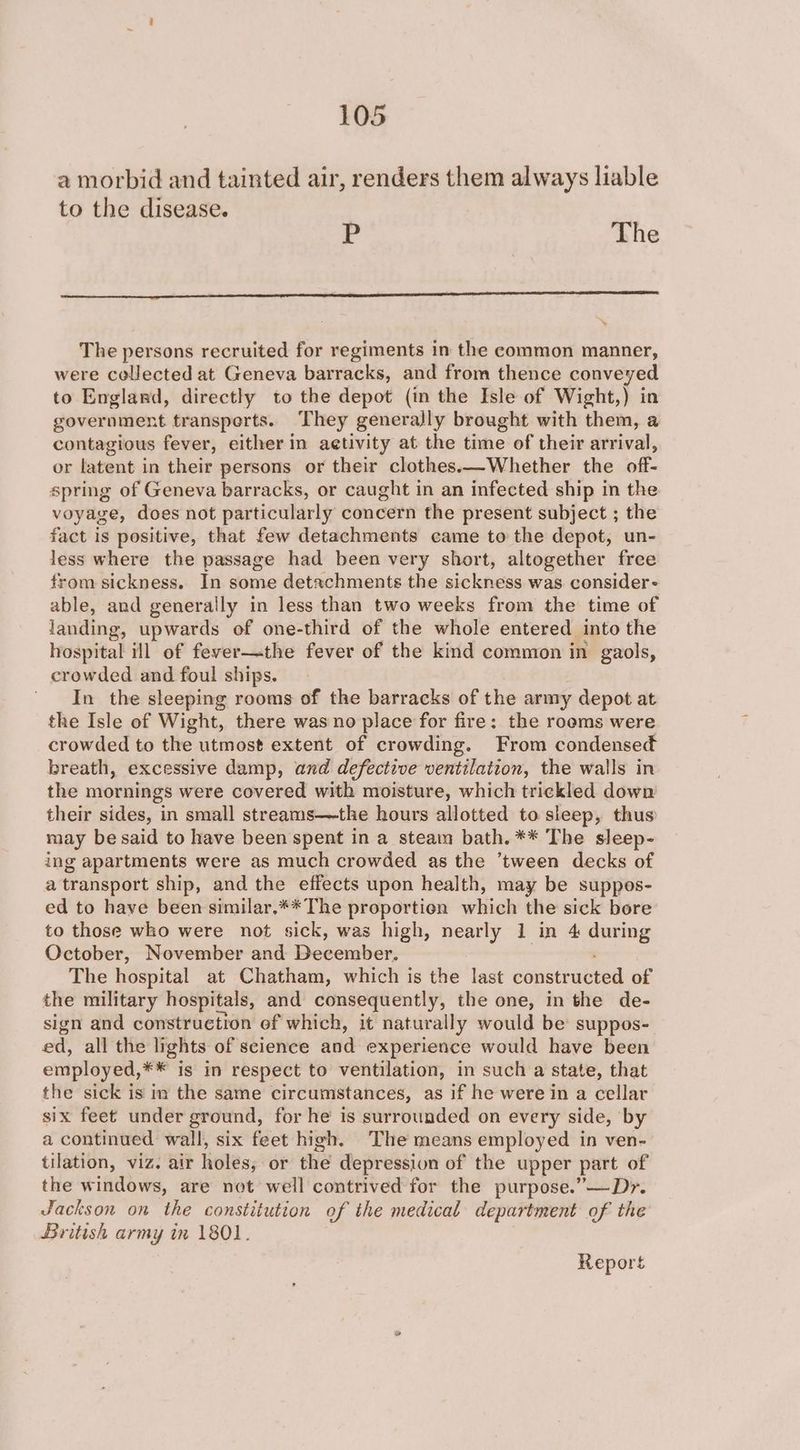 a morbid and tainted air, renders them always liable to the disease. r The The persons recruited for regiments in the common manner, were collected at Geneva barracks, and from thence conveyed to England, directly to the depot (in the Isle of Wight,) in government transperts. They generally brought with them, a contagious fever, either in aetivity at the time of their arrival, or latent in their persons or their clothes.—Whether the off- spring of Geneva barracks, or caught in an infected ship in the voyage, does not particularly concern the present subject ; the fact is positive, that few detachments came to the depot, un- less where the passage had been very short, altogether free from sickness. In some detachments the sickness was consider - able, and generally in less than two weeks from the time of landing, upwards of one-third of the whole entered into the hospital ill of fever—the fever of the kind common in gaols, crowded and foul ships. In the sleeping rooms of the barracks of the army depot at the Isle of Wight, there was no place for fire; the rooms were crowded to the utmost extent of crowding. From condensed breath, excessive damp, and defective ventilation, the walls in the mornings were covered with moisture, which trickled down their sides, in small streams—the hours allotted to sleep, thus may be said to have been spent in a steam bath. ** The sleep- ing apartments were as much crowded as the ‘tween decks of a transport ship, and the effects upon health, may be suppos- ed to have been similar.** The proportion which the sick bore to those who were not sick, was high, nearly 1 in 4 during October, November and December: The hospital at Chatham, which is the last constructed of the military hospitals, and consequently, the one, in the de- sign and construction of which, it naturally would be suppos- ed, all the lights of science and experience would have been employed, ¥* ig in respect to ventilation, in such a state, that the sick is in the same circumstances, as if he were in a cellar six feet under ground, for he is surrounded on every side, by a continued wall, six feet high. The means employed in ven- tilation, viz. air holes,. or the depression of the upper part of the windows, are not well contrived for the purpose.”—Dr. Jackson on the constitution of the medical department of the British army in 1801. Report