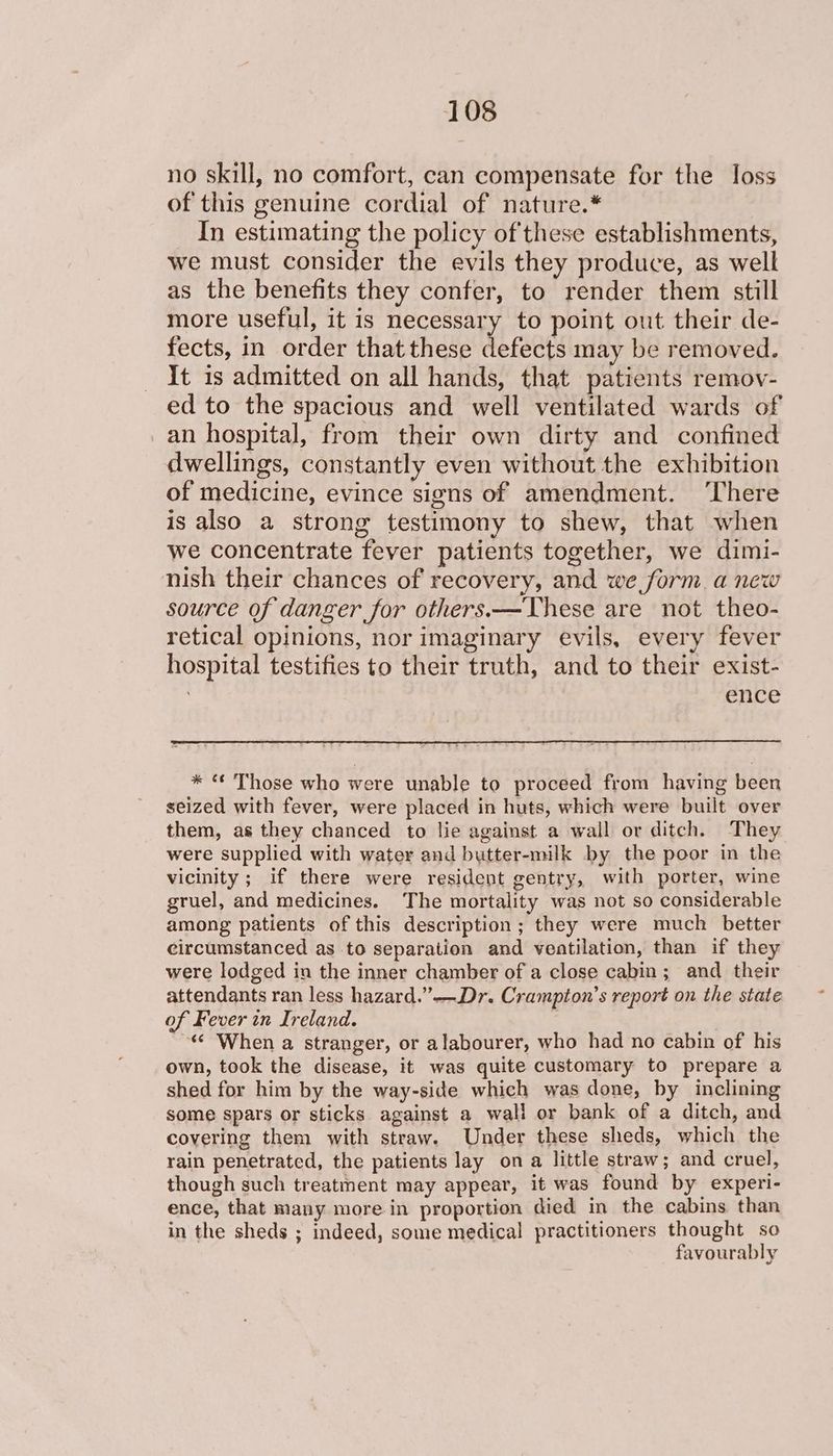 no skill, no comfort, can compensate for the loss of this genuine cordial of nature.* In estimating the policy ofthese establishments, we must consider the evils they produce, as well as the benefits they confer, to render them still more useful, it is necessary to point out their de- fects, in order that these defects may be removed. It is admitted on all hands, that patients remov- ed to the spacious and well ventilated wards of an hospital, from their own dirty and confined dwellings, constantly even without the exhibition of medicine, evince signs of amendment. ‘There is also a strong testimony to shew, that when we concentrate fever patients together, we dimi- nish their chances of recovery, and we form. a new source of danger for others.—These are not theo- retical opinions, nor imaginary evils, every fever hospital testifies to their truth, and to their exist- | ence * “ Those who were unable to proceed from having been seized with fever, were placed in huts, which were built over them, as they chanced to lie against a wall or ditch. They were supplied with water and butter-milk by the poor in the vicinity; if there were resident gentry, with porter, wine gruel, and medicines. The mortality was not so considerable among patients of this description; they were much better circumstanced as to separation and ventilation, than if they were lodged in the inner chamber of a close cabin; and their attendants ran less hazard.’”-—Dr. Crampton’s report on the state of Fever in Ireland. ‘¢ When a stranger, or alabourer, who had no cabin of his own, took the disease, it was quite customary to prepare a shed for him by the way-side which was done, by inclining some spars or sticks against a wall or bank of a ditch, and covering them with straw. Under these sheds, which the rain penetrated, the patients lay on a little straw; and cruel, though such treatment may appear, it was found by experi- ence, that many more in proportion died in the cabins than in the sheds ; indeed, some medical practitioners thought so favourably