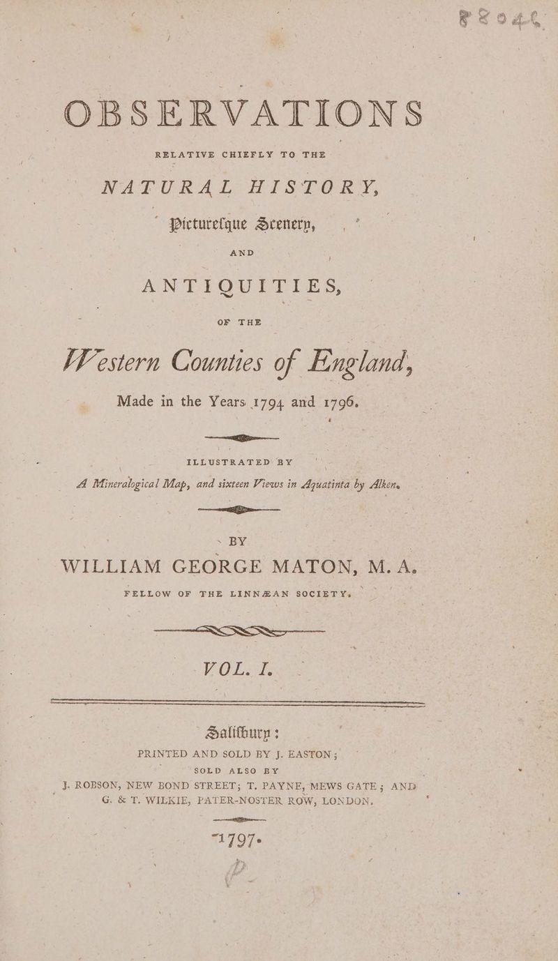 OBSERVATIONS NATURAL HISTORY, Picturetque Seenery, | ANTLQULTIES, OF THE KF estern Counties of England ; Made in the Years 1794 and 1796. == ILLUSTRATED BY A Mineralogical Map, and sixteen Views in Aquatinta by Alken > — : . BY WILLIAM GEORGE MATON, M. A. FELLOW OF THE LINNHAN SOCIETY. AS 9 Faye SHalifhury : PRINTED AND SOLD BY J. EASTON ; 3 SOLD ALSO BY G. &amp; T. WILKIE, PATER-NOSTER ROW, LONDON. oe 1797 i