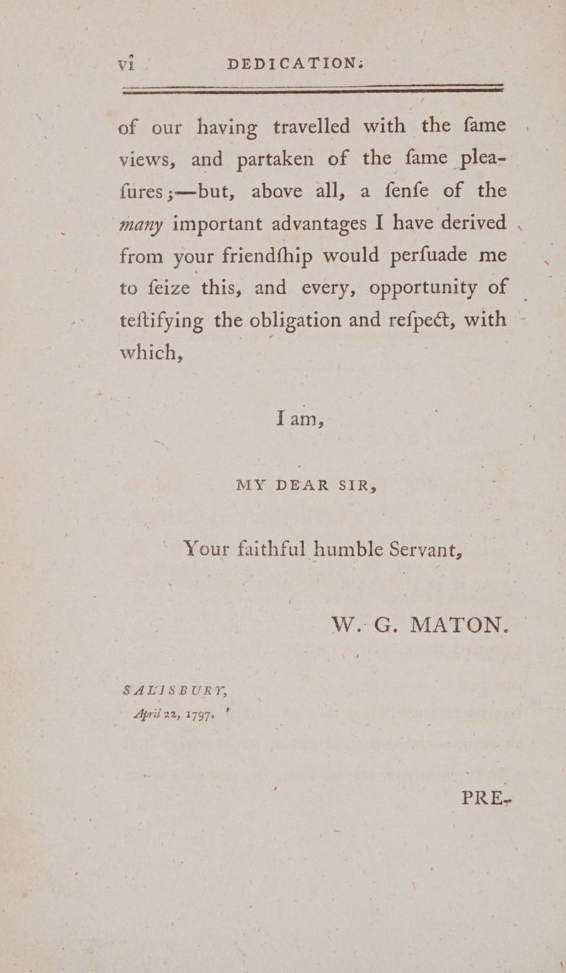 of our having travelled with the fame views, and partaken of the fame plea- fures;—but, above all, a fenfe of the ‘many important advantages I have derived . from your friendthip would perfuade me to feize this, and every, opportunity of ; teftifying the obligation and refpect, with - which, re } Iam, MY DEAR SIR, Your faithful humble Servant, W. G. MATON. SALISBURY, April 22, 17976 PRES