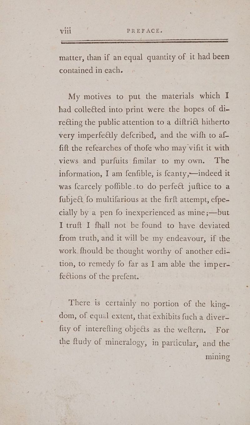 matter, than if an equal quantity of it had been contained in each. ' My motives to put the materials which I had colle&amp;ted into print were the hopes of di- re€ting the public attention to a diftrict hitherto very imperfeétly defcribed, and the wifh to af- fift the refearches of thofe who may vifit it with — _ views and purfuits fimilar to my own. The information, I am fenfible, is fcanty,~—indeed it was fcarcely poffible .to do perfeét juftice to a fubje&amp; fo multifarious at the firft attempt, efpe- cially by a pen fo inexperienced as mine ;—but I truft I fhall not be found to have. deviated from truth, and it will be my endeavour, ifthe: work fhould be thought worthy of another edi- tion, to remedy fo far as I am able the imper-_ fections of the prefent. There is certainly no portion of the king. dom, of equal extent, that exhibits fuch a diver-~ fity of interefting objeéts as the weftern. For the ftudy of mineralogy, in particular, and the mining