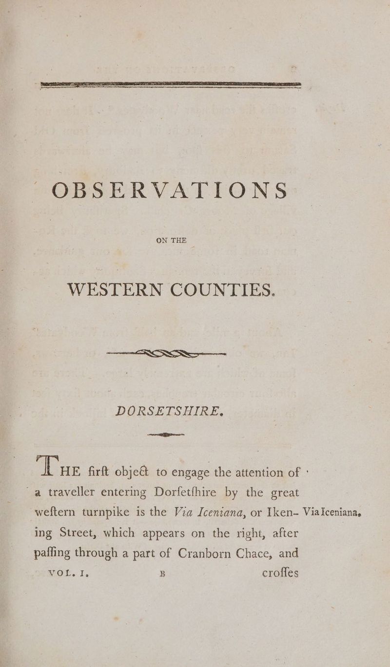 ON THE WESTERN COUNTIES. DORSETSHIRE, EI ‘Tue firft obje&amp; to engage the attention of ° ~a traveller entering Dorfetfhire by the great weftern turnpike is the Via Iceniana, or Iken- ViaIceniana, ing Street, which appears on the right, after pafling through a part of Cranborn Chace, and WOL. I, B crofles