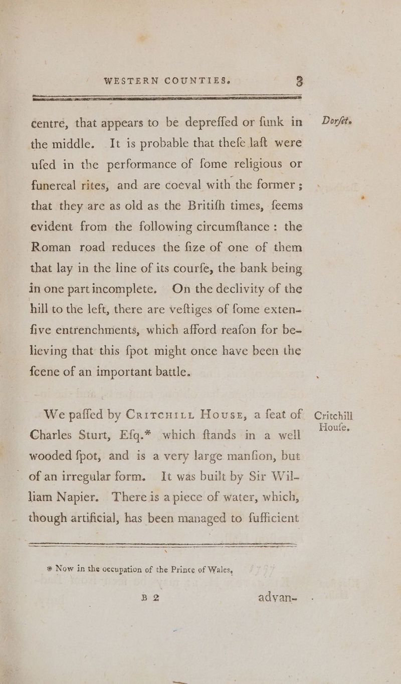 the middle. It is probable that thefe laft were ufed in the performance of fome religious or funereal rites, and are coéval with the former ; that they are as old as the Britifh times, feems evident from the following circumftance : the Roman road reduces the fize of one of them that lay in the line of its courfe, the bank being in one partincomplete. On the declivity of the hill to the left, there are veftiges of fome exten- five entrenchments, which afford reafon for be- | lieving that this fpot might once have been the f{cene of an important battle. We paffed by Crircuity House, a feat of Critchill Charles Sturt, Efg.* which ftands in a well ae wooded fpot, and is a very large manfion, but of an irregular form. It was built by Sir Wil- liam Napier. There is a piece of water, which, though artificial, has been managed to fufficient a ena S # Now in the occupation of the Prince of Wales, B 2 advan-