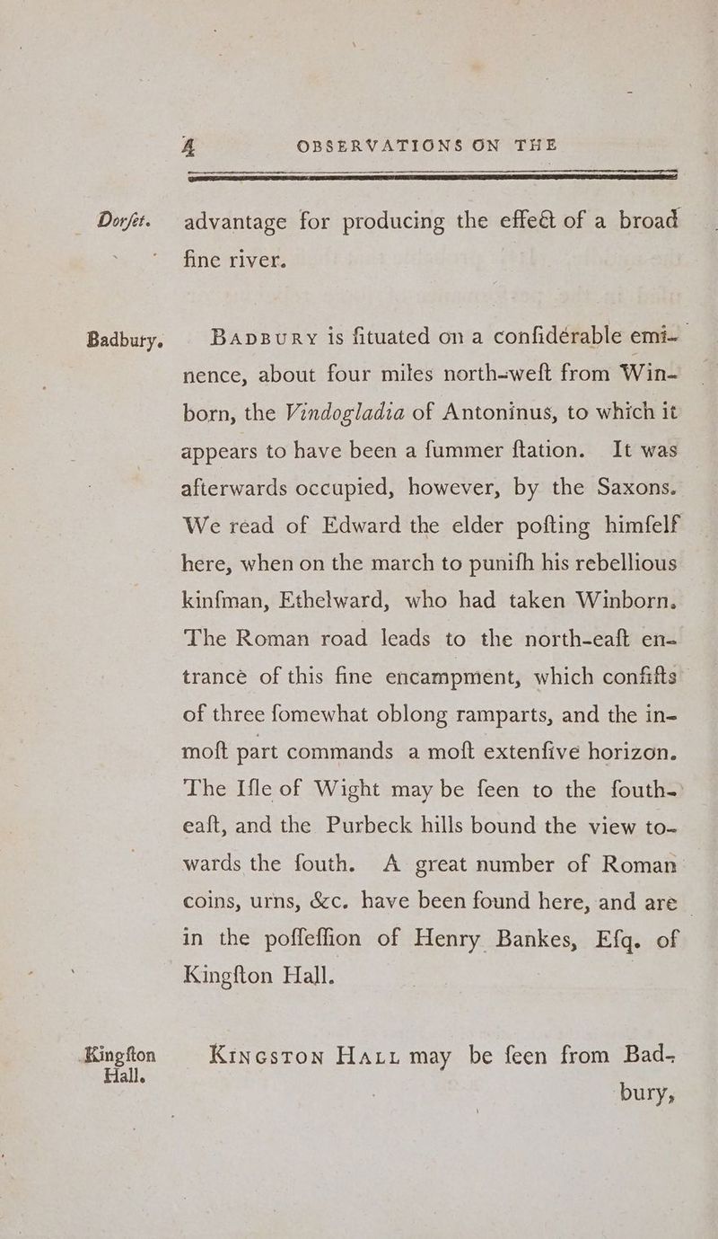 King fton Hall. A OBSERVATIONS ON THE EL EIN Ry RTT EAI Ee ELIE 2 ECE ELS LID LIE ALLOLELLIOIE LP IEE LOL IO ELD S, fine river. Bapsury is fituated on a confidérable emi- nence, about four miles north-weft from Win- born, the Vindogladia of Antoninus, to which it appears to have been a fummer ftation. It was afterwards occupied, however, by the Saxons. | We read of Edward the elder pofting himfelf here, when on the march to punifh his rebellious kinfman, Ethelward, who had taken Winborn. The Roman road leads to the north-eaft en- trance of this fine encampment, which confifts of three fomewhat oblong ramparts, and the in- moft part commands a moft extenfive horizon. The [fle of Wight may be feen to the fouth- eaft, and the Purbeck hills bound the view to- wards the fouth. A great number of Roman: coins, urns, &amp;c. have been found here, and are in the poffefion of Henry re Efq. of Kingfton Hall. Kitneston Ha tu may be feen from Bad- bury,