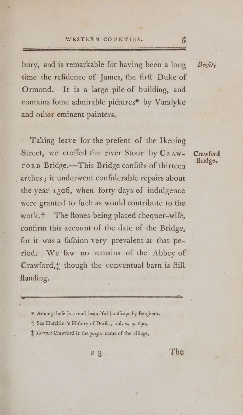 WESTERN COUNTIES. 3 bury, and is remarkable for having been a long time the refidence of James, the firft Duke of Ormond. It is a large pile of building, and contains fome admirable piétures* by Vandyke and other eminent painters, | Taking leave for the prefent of the Ikening Street, we croffed the river Stour by Craw- FroRrD Bridge.—This Bridge confifts of thirteen -arches ; it underwent confiderable repairs about the year 1506, when forty days of indulgence were granted to fuch as would contribute to the work.t The ftones being placed chequer-wife, confirm this account of the date of the Bridge, for it was a fafhion very prevalent at that pe- riod. _We faw no remains of the Abbey of Crawford,+ though the conventual barn is ftill ftanding. * Among thefe is a moft beautiful landfcape by Berghem. + See Hutchins’s Hiftory of Dorfet, vol. 2, pe 190. t Tarrant Crawford is the proper name of the village. B 3 The Dorfete Crawford Bridgee
