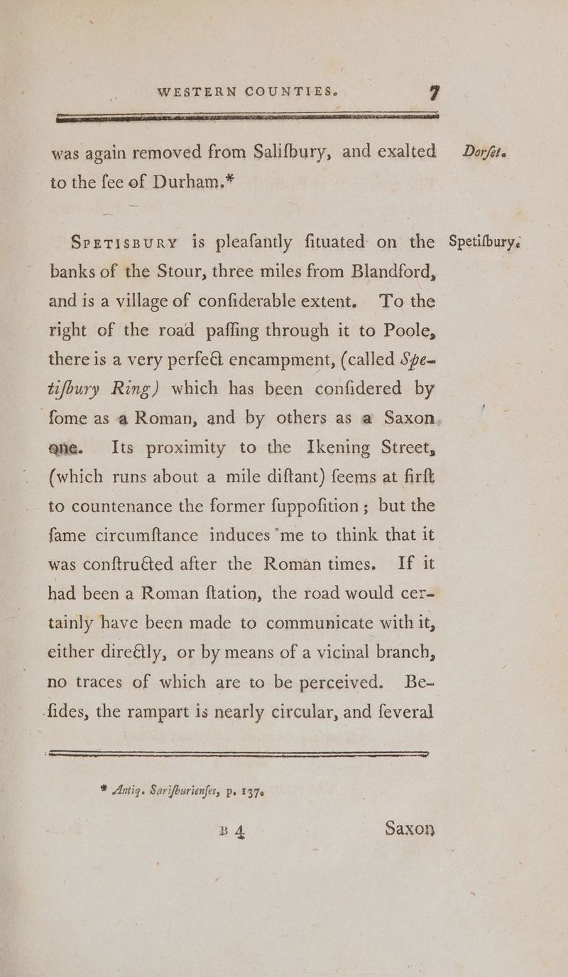 was again removed from Salifbury, and exalted to the fee of Durham.* Spretissury is pleafantly fituated on the banks of the Stour, three miles from Blandford, and is a village of confiderable extent. To the right of the road paffing through it to Poole, there is a very perfect encampment, (called Spe~ tifoury Ring) which has been confidered by ene. Its proximity to the Ikening Street, (which runs about a mile diftant) feems at firlt to countenance the former fuppofition ; but the fame circumftance induces me to think that it was conftru€ted after the Romantimes. If it had been a Roman {tation, the road would cer- tainly have been made to communicate with it, either dire&tly, or by means of a vicinal branch, no traces of which are to be perceived. Be- fides, the rampart is nearly circular, and feveral * Amiq. Sarifourienfes, p. 1376 BA Saxon Dorfete Spetifbury.