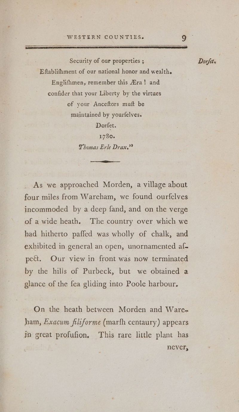 Eftablithment of our national honor and wealth. Englifhmen, remember this Era! and confider that your Liberty by the virtues of your Anceftors muft be maintained by yourfelves. 1780. Thomas Erle Drax.’” As we approached Morden, a village about four miles from Wareham, we found ourfelves incommoded by a deep fand, and on the verge of a wide heath. The country over which we had hitherto paffed was wholly of chalk, and exhibited in general an open, unornamented af- pect. Our view in front was now terminated by the hills of Purbeck, but we obtained a glance of the fea gliding into Poole harbour. On the heath between Morden and Ware- ham, Exacum filiforme (mar{fh centaury) appears in great profufion. This rare little plant has never, =