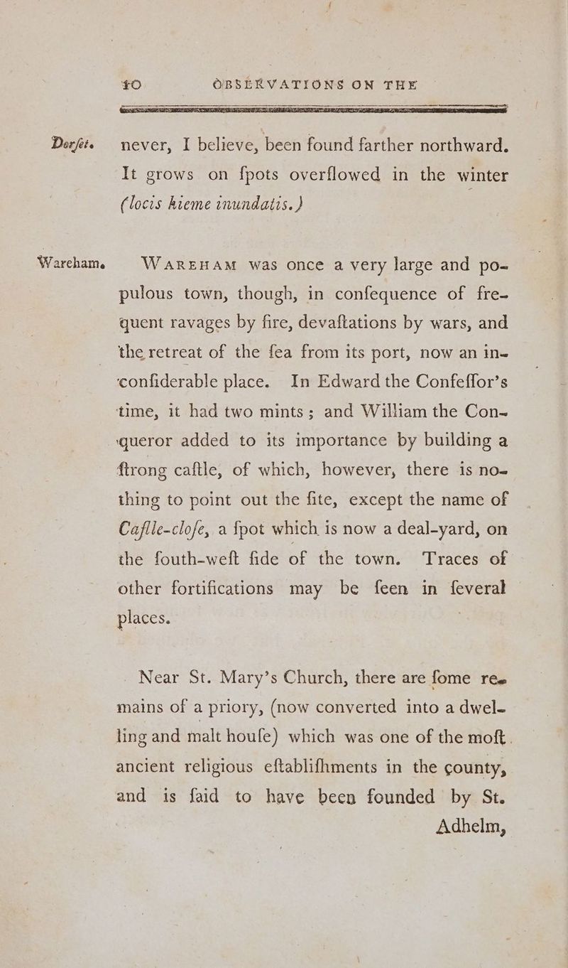 etrateres It grows on {pots overflowed in the winter (locis hieme inundatis. ) WAREHAM was once a very large and po- pulous town, though, in confequence of fre- quent ravages by fire, devaftations by wars, and the retreat of the fea from its port, now an in- ftrong caftle, of which, however, there is no- thing to point out the fite, except the name of Caflie-clofe, a {pot which is now a deal-yard, on the fouth-weft fide of the town. Traces of other fortifications may be feen in feveral places. Near St. Mary’s Church, there are fome ree mains of a priory, (now converted into a dwel- ling and malt houfe) which was one of the moft. ancient religious eftablifhments in the county, and is faid to have been founded by St. Adhelm,