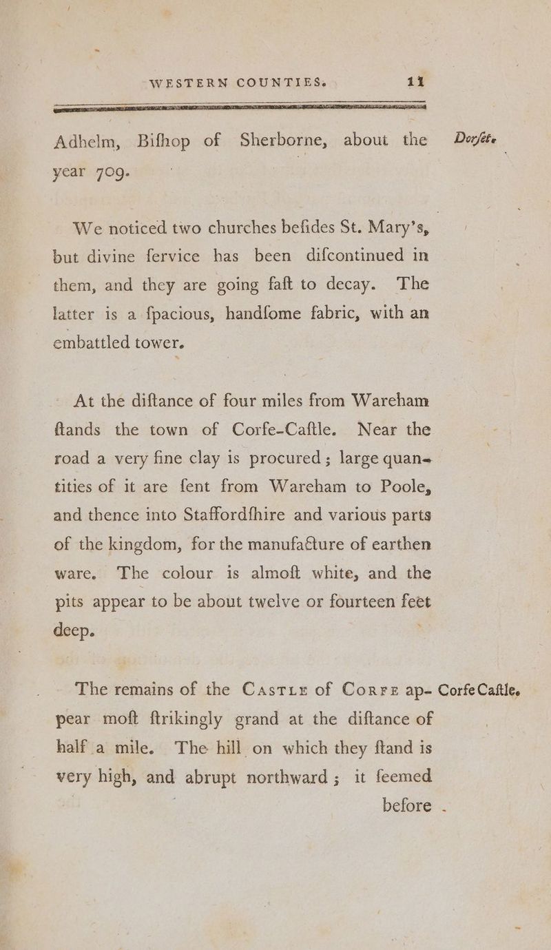 Adhelm, Bifhop of Sherborne, about the Dovéte year 709. We noticed two churches befides St. Mary’s, | but divine fervice has been difcontinued in them, and they are going faft to decay. The latter is a fpacious, handfome fabric, with an ~ embattled tower. - At the diftance of four miles from Wareham flands the town of Corfe-Caftle. Near the road a very fine clay is procured; large quans tities of it are fent from Wareham to Poole, and thence into Staffordfhire and various parts of the kingdom, for the manufacture of earthen ware. The colour is almoft white, and the pits appear to be about twelve or fourteen feet deep. The remains of the Castix of Corre ap- CorfeCaftle. pear moft ftrikingly grand at the diftance of half a mile. The hill on which they ftand is very high, and abrupt northward; it feemed ! 7 before .