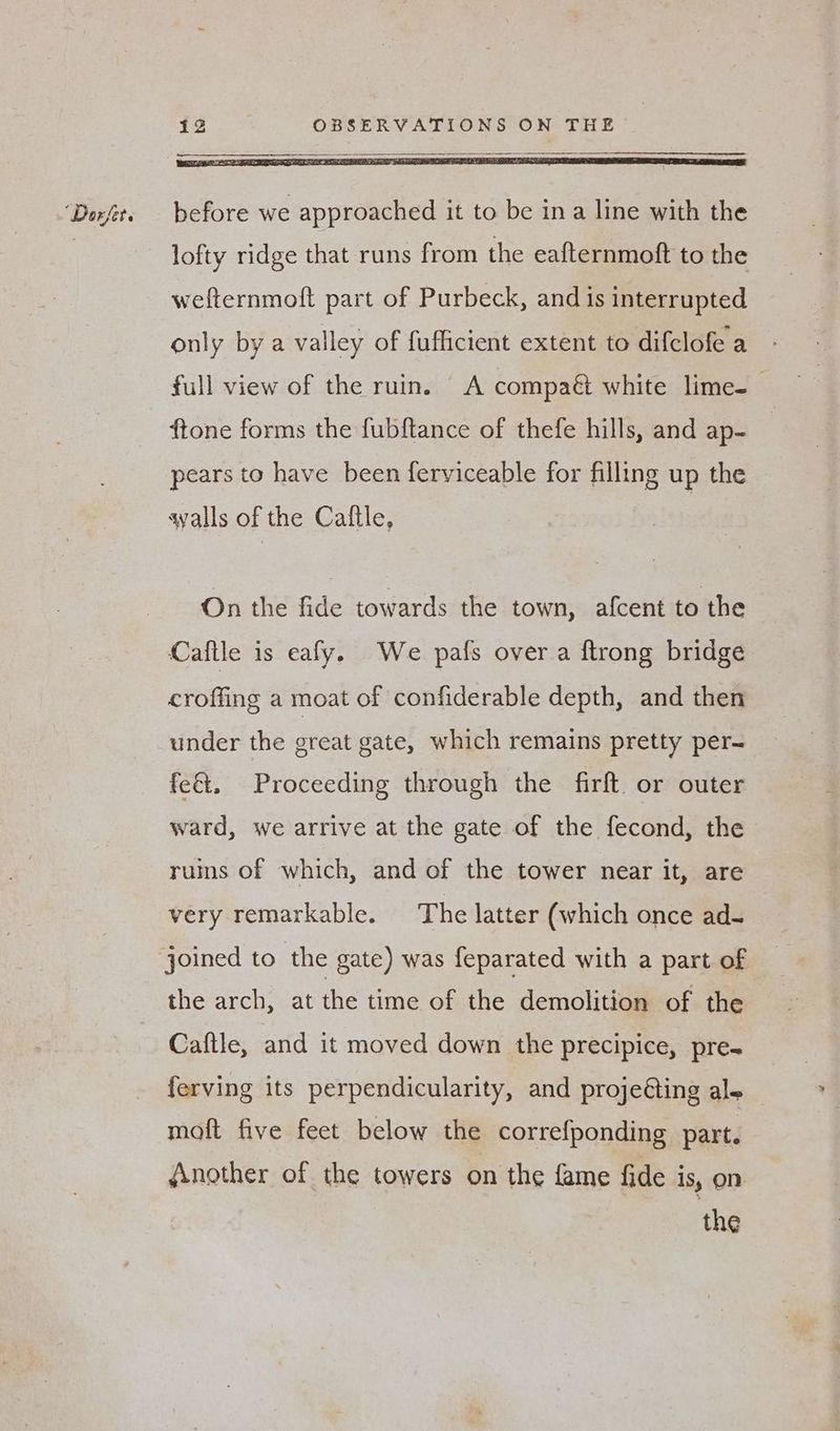 lofty ridge that runs from the eafternmoft to the wefternmoft part of Purbeck, and is interrupted only by a valley of fufficient extent to difclofe a full view of the ruin. A compaé white lime-_ ftone forms the fubftance of thefe hills, and ap- pears to have been ferviceable for filling up the qvalls of the Cattle, On the fide towards the town, afcent to the Caftle is eafy. We pafs over a ftrong bridge croffing a moat of confiderable depth, and then under the great gate, which remains pretty per- fe&. Proceeding through the firft. or outer ward, we arrive at the gate of the fecond, the ruins of which, and of the tower near it, are very remarkable. The latter (which once ad- the arch, at the time of the demolition of the Caftle, and it moved down the precipice, pre- ferving its perpendicularity, and projeéting ale moft five feet below the correfponding part. Another of the towers on the fame fide is, On the