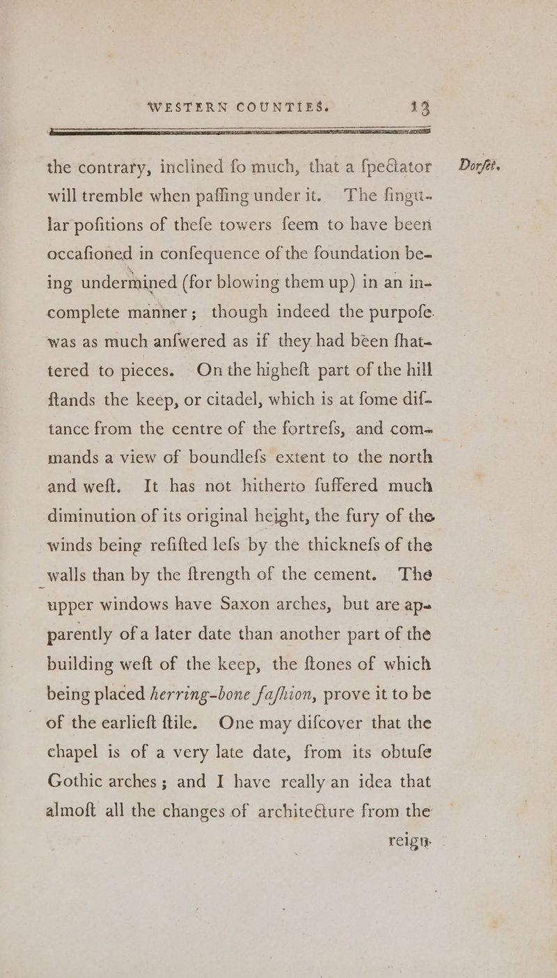 the contrary, inclined fo much, that a fpeétator Dorf. will tremble when paffing under it.. The fingu- lar pofitions of thefe towers feem to have been occafioned in confequence of the foundation be- ing undermined (for blowing them up) in an in- complete manner; though indeed the purpofe. was as much anfwered as if they had been fhat- tered to pieces. On the higheft part of the hill ftands the keep, or citadel, which is at fome dif- tance from the centre of the fortrefs, and com= mands a view of boundlefs extent to the north and weft. It has not hitherto fuffered much diminution of its original height, the fury of the winds being refifted lefs by the thicknefs of the _walls than by the ftrength of the cement. The upper windows have Saxon arches, but are ap parently ofa later date than another part of the building weft of the keep, the ftones of which being placed herring-bone fashion, prove it to be of the earlieft ftile. One may difcover that the chapel is of a very late date, from its obtufe Gothic arches; and I have really an idea that almoft all the changes of architeéture from the reign