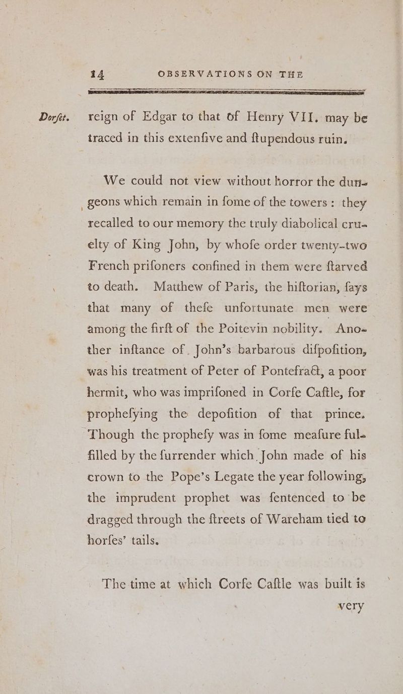 We could not view without horror the dure recalled to our memory the truly diabolical cru. elty of King John, by whofe order twenty-two French prifoners confined in them were ftarved to death. Matthew of Paris, the hiftorian, fays — that many of thefe unfortunate men were among the firft of the Poitevin nobility. - Ano- ther inftance of John’s barbarous difpofition, was his treatment of Peter of Pontefract, a poor hermit, who was imprifoned in Corfe Caftle, for prophefying the depofition of that prince. Though the prophefy was in fome meatfure ful- filled by the furrender which John made of his crown to the Pope’s Legate the year following, the imprudent prophet was fentenced to be dragged through the ftreets of Wareham tied to horfes’ tails. - The time at which Corfe Caftle was built is | very