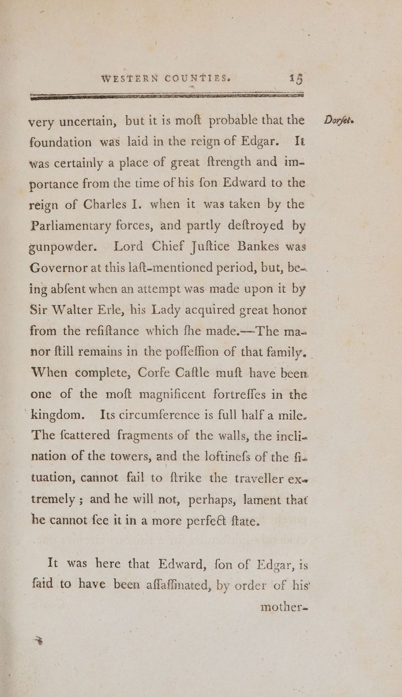 very uncertain, but it is moft probable that the foundation was laid in the reign of Edgar. It was certainly a place of great ftrength and im- portance from the time of his fon Edward to the Parliamentary forces, and partly deftroyed by gunpowder. Lord Chief Juftice Bankes was Governor at this laft-mentioned period, but, be-. ing abfent when an attempt was made upon it by Sir Walter Erle, his Lady acquired great honor from the refiftance which fhe made.—The ma- When complete, Corfe Caftle muft have been one of the moft magnificent fortreffes in the “kingdom. Its circumference is full half a mile. nation of the towers, and the loftinefs of the ff. tuation, cannot fail to ftrike the traveller exe tremely ; and he will not, perhaps, lament that he cannot fee it in a more perfe& fate. It was here that Edward, fon of Edgar, is faid to have been affaflinated, by order of his’ mother» Darjet ®,