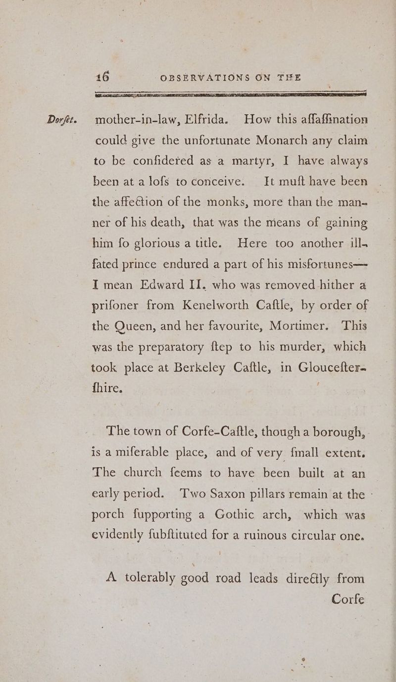 could give the unfortunate Monarch any claim to be confidered as a martyr, I have always been at alofs to conceive. It mufthave been | the affection of the monks, more than the man- | ner of his death, that was the mieans of gaining him fo glorious a title. Here too another ill. fated prince endured a part of his misfortunes— I mean Edward II. who was removed hither a prifoner from Kenelworth Caftle, by order of the Queen, and her favourite, Mortimer. This was the preparatory ftep to his murder, which took place at Berkeley Caftle, in Gloucefter fhire. The town of Corfe-Caftle, though a borough, is a miferable place, and of very fmall extent. The church feems to have been built at an early period. Two Saxon pillars remain at the - porch fupporting a Gothic arch, which was evidently fubftituted for a ruinous circular one. A tolerably good road leads direéily from Corfe