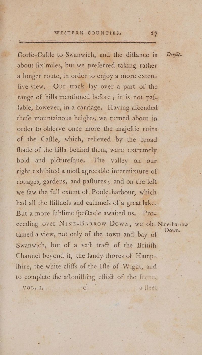 WESTERN. COUNTIES. 197 Corfe-Caftle to Swanwich, ee the diftance is Daorféte about fix’ miles, but we preferred taking rather Lee a longer route, in order to enjoy a more exten- five view. Our track lay over a part of the range of hills mentioned before ; it is not pat fable, however, ina carriage. Having afcended thefe mountainous heights, we turned about in order to obferve once more the majeftic ruins of the Caftle, which, relieved by the broad fhade of the hills behind them, were extremely bold and piéturefque. The valley on our right exhibited a moft agreeable intermixture of cottages, gardens, and paftures ; and on the left we faw the full extent of. Poole-harbour, which had all the ftillnefs and caliancts of a great lake. But a more fublime {fpettacle awaited us. Pro- ceeding over Nine-Barrow Down, we ob- Nine-barrow tained a view, not only of the town and bay of oe Swanwich, but of a vaft tra&amp; of the Britifh Channel beyond it, the fandy- fhores of Hamp- | fhire, the white cliffs of the Ifle of Wight, and to complete the aftonifhing effect of the fcene,