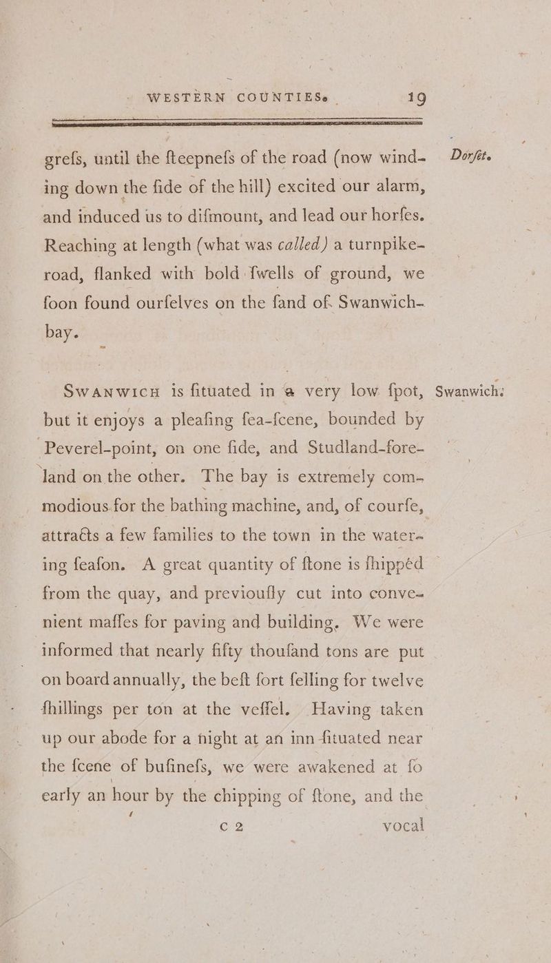 ~ WESTERN COUNTIESe | 19 be all x \ 7 grefs, until the fteepnefs of the road (now wind- ing down the fide of the hill) excited our alarm, sind induced us to difmount, and lead our horfes. Reaching at length (what was called) a turnpike- road, flanked with bold {wells of ground, we foon found ourfelves on the fand of. Swanwich- bay. | SWANWICH is fituated in @ very low. {pot, but it enjoys a pleafing fea-fcene, bounded by ‘land on the other. The bay is extremely com- attraéts a few families to the town in the water- Dorfet. Swanwich. from the quay, and previoufly cut into conve- nient maffes for paving and building, We were informed that nearly fifty thoufand tons are put on board annually, the beft fort felling for twelve fhillings per ton at the veffel. Having taken up our abode for a fight at an inn fituated near the {cene of bufinels, we were awakened at fo C2 vocal