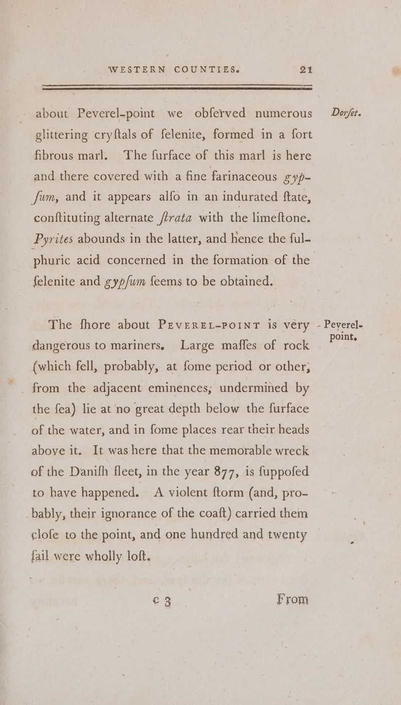 about Peverel-point we obferved numerous glittering cryftals of felenite, formed in a fort fibrous marl. The furface of this marl is here and there covered with a fine farinaceous gy- fum, and it appears alfo in an indurated ftate, conftituting alternate /irata with the limeftone. Pyrites abounds in the latter, and hence the ful- {elenite and gyp/um feems to be obtained, (which fell, probably, at fome period or other; the fea) lie at ‘no great depth below the furface of the water, and in fome places rear their heads aboye it. It was here that the memorable wreck of the Danifh fleet, in the year 877, is fuppofed to have happened. A violent ftorm (and, pro- _bably, their ignorance of the coaft) carried them clofe to the point, and one hundred and twenty jail were wholly loft. eg From Dorfet. - Peverele point.