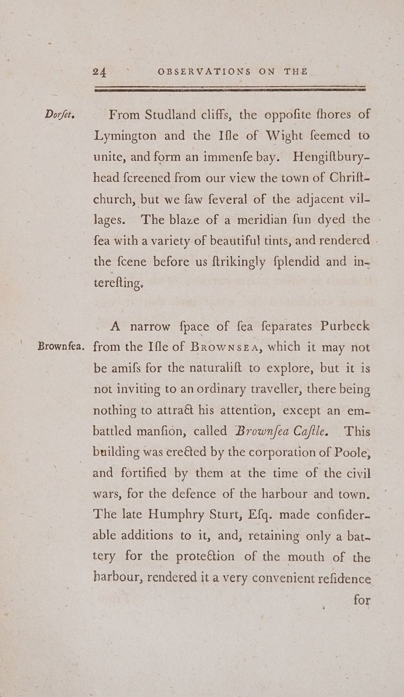 Brownfea. 2 Are. > OBSERVATIONS ON THE Lymington and the Ifle of Wight feemcd to unite, and form an immenfe bay. Hengiftbury- head {creened from our view the town of Chritt- church, but we faw feveral of the adjacent vil- lages. The blaze of a meridian fun dyed the - fea with a variety of beautiful tints, and rendered | the fcene before us ftrikingly fplendid and in- terefting, | A narrow fpace of fea feparates Purbeck from the Ifle of BRrownsEA, which it may not be amifs for the naturalift to explore, but it is not inviting to an ordinary traveller, there being nothing to attraét his attention, except an em- battled manfion, called Brown/ea Cajftle. This and fortified by them at the time of the civil wars, for the defence of the harbour and town. The late Humphry Sturt, Efq. made confider- able additions to it, and, retaining only a bat- tery for the prote€tion of the mouth of the harbour, rendered it a very convenient refidence for