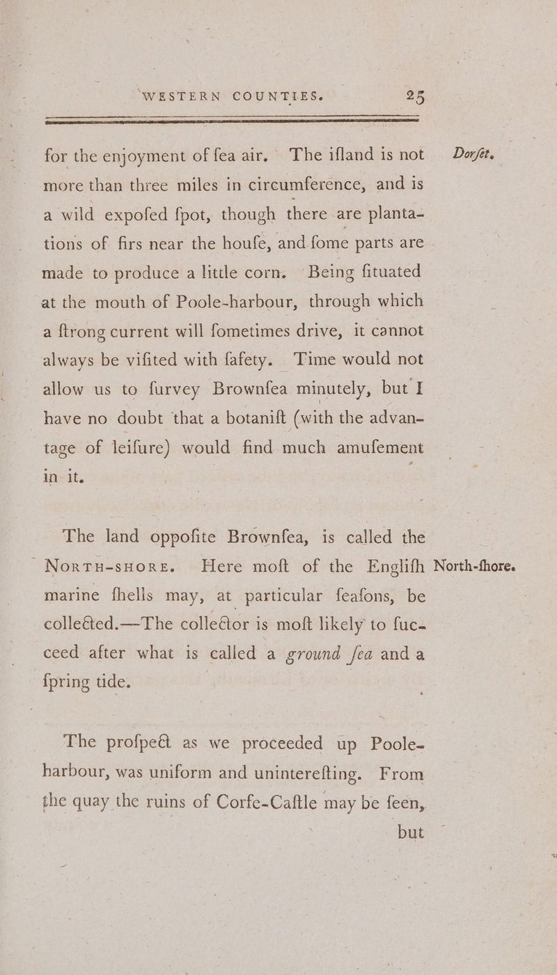for the enjoyment of fea air, The ifland is not Dazyt. more than three miles in circumference, and is a wild expofed fpot, though there are planta- tions of firs near the houfe, and {ome parts are | made to produce a little corn. Being fituated at the mouth of Poole-harbour, through which a {trong current will fometimes drive, it cannot always be vifited with fafety. Time would not allow us to furvey Brownfea minutely, but I have no doubt that a botanift (with the advan- tage of leifure) would find much amufement The land oppofite Brownfea, is called the | -Nortu-snore. Here moft of the Englifh North-fhore. marine fhells may, at particular feafons, be colle&amp;ted.—The colle€tor is moft likely to fuc- ceed: after what is called _ ground fea anda {pring tide. The profpeét as we proceeded up Poole- harbour, was uniform and uninterefting. From the quay the ruins of Corfe-Caftle may be feen, : but