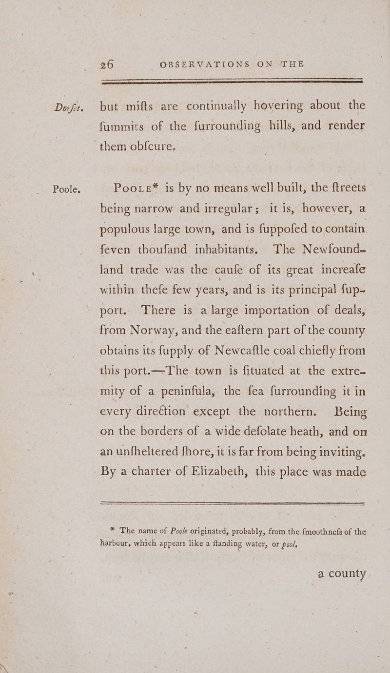 Poole. 26 OBSERVATIONS ON THE Seppe an A IST ER ST ESTE SE TT TE TST IE, fummits of the furrounding hills, and render them ob{cure. Poo.e® is by no means well built, the ftreets being narrow and irregular;. it is, however, a populous large town, and is fuppofed to contain feven thoufand inhabitants, The Newfound- land trade was the caule of its great increafe within thefe few years, and is its principal fup- port. There is a large importation of deals, from Norway, and the eaftern part of the county obtains its fupply of Newcaftle coal chiefly from this port.—The town is fituated at the extre- mity of a peninfula, the fea furrounding it in every direction except the northern. Being on the borders of a wide defolate heath, and on an unfheltered fhore, it is far from being inviting. By a charter of Elizabeth, this place was made * The name of Poole originated, probably, from the {moothnefs of the harbour, which appears like a ftanding water, or pool, a county