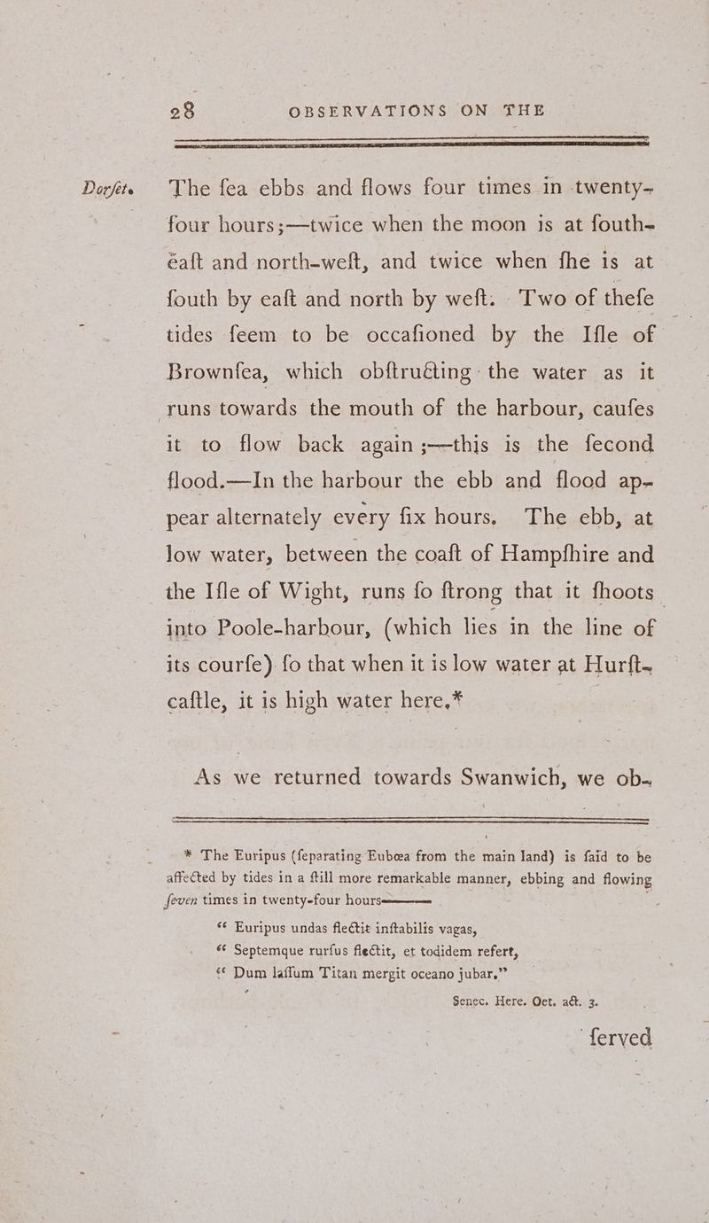 - 28 | OBSERVATIONS ON THE four hours;—twice when the moon js at fouth- éaft and north-weft, and twice when fhe is at fouth by eaft and north by weft. - Two of thefe tides feem to be occafioned by the Ifle of Brownfea, which obftru€ting the water as it it to flow back again ;—this is the fecond flood.—In the harbour the ebb and flood ap- pear alternately every fix hours, The ebb, at low water, between the coaft of Hampfhire and the {le of Wight, runs fo ftrong that it fhoots into Poole-harbour, (which lies in the line of its courfe) fo that when it is low water at Hurft. caftle, it is high water here,* As we returned towards Swanwich, we ob. * The Euripus (feparating Eubeea from the main land) is faid to be affected by tides in a ftill more remarkable manner, ebbing and flowing feven times in twenty-four hours ‘© Euripus undas fleétit inftabilis vagas, «* Septemque rurfus flectit, et todidem refert, ‘¢ Dum laffum Titan mergit oceano jubar.” Senec. Here. Oet. act. 3. ferved
