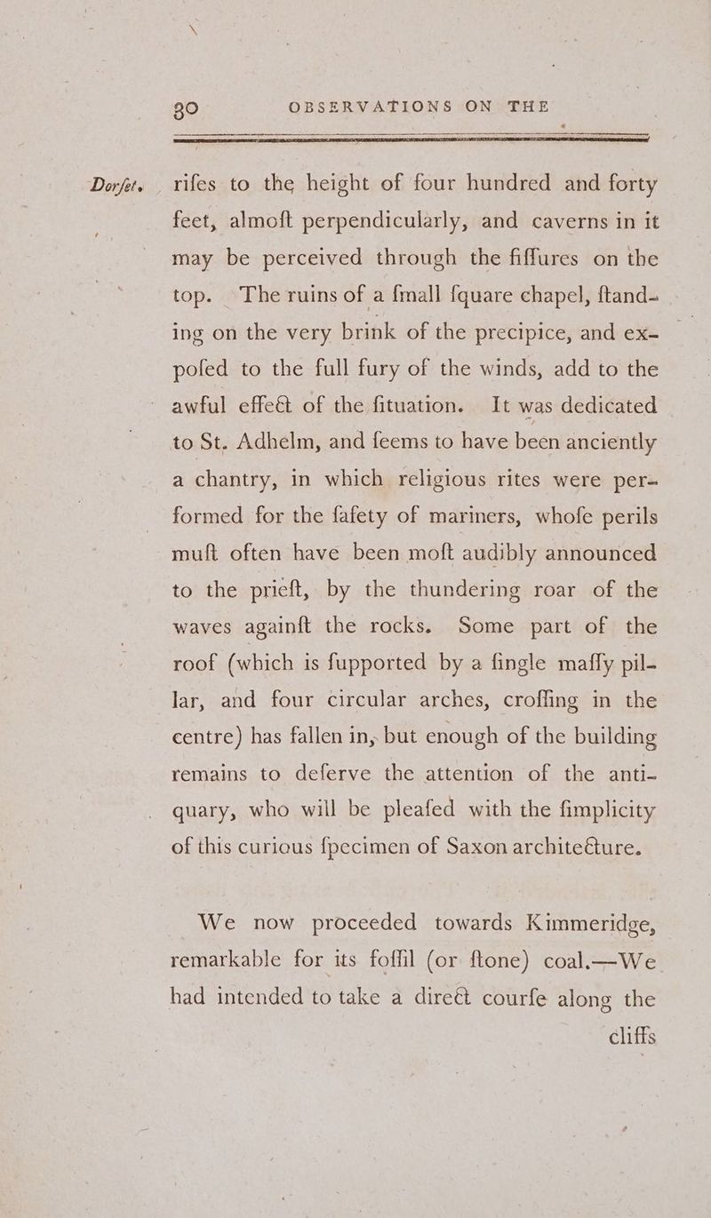 —————————————————————————— feet, almoft perpendicularly, and caverns in it may be perceived through the fiffures on the top. The ruins of a {mall {quare chapel, ftand- pofed to the full fury of the winds, add to the to St. Adhelm, and feems to have been anciently a chantry, in which religious rites were per- formed for the fafety of mariners, whofe perils muft often have been moft audibly announced to the pricft, by the thundering roar of the waves againft the rocks. Some part of the roof (which is fupported by a fingle mafly pil- lar, and four circular arches, crofling in the centre) has fallen in, but enough of the building remains to deferve the attention of the anti- quary, who will be pleafed with the fimplicity of this curious {pecimen of Saxon architeéture. We now proceeded towards Kimmeridge, remarkable for its foffil (or ftone) coal—We had intended to take a direét courfe along the cliffs