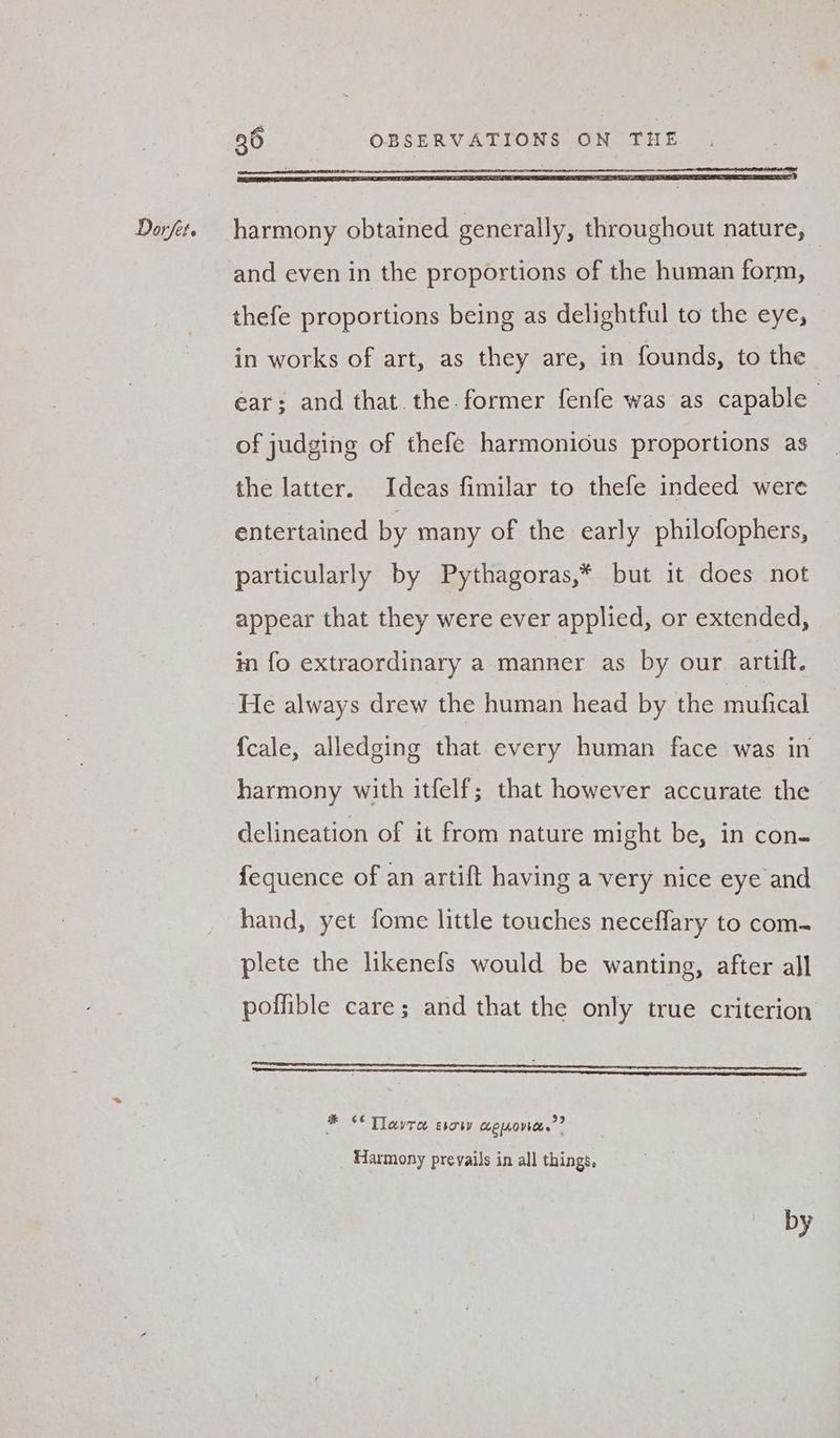 se Ea a eR NINO CSET IOL EAE OCS RE EE EIB IIE LEE EG SESE SEDO IE OIE EE ALE DICE GENIC ESTE ITY and even in the proportions of the human form, thefe proportions being as delightful to the eye, in works of art, as they are, in founds, to the ear; and that. the. former fenfe was as capable of judging of thefe harmonious proportions as the latter. Ideas fimilar to thefe indeed were entertained by many of the early philofophers, particularly by Pythagoras,* but it does not appear that they were ever applied, or extended, in fo extraordinary a manner as by our artift. He always drew the human head by the mufical {cale, alledging that every human face was in harmony with itfelf; that however accurate the delineation of it from nature might be, in con- fequence of an artift having a very nice eye and hand, yet fome little touches neceflary to com- plete the likenefs would be wanting, after all poffible care; and that the only true criterion ¢ * “Thawte evoty aero.” Harmony prevails in all things, by
