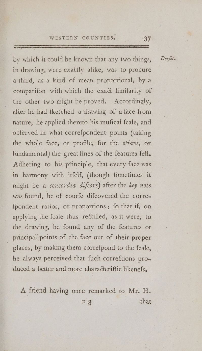 in drawing, were exa€tly alike, was to procure a third, as a kind of mean proportional, by a comparifon with which the exaét fimilarity of the other two might be proved. Accordingly, after he had fketched a drawing of a face from nature, he applied thereto his mufical {cale, and obferved in what correfpondent points (taking the whole face, or profile, for the oéfave, or fundamental) the great lines of the features fell. Adhering to his principle, that every face was in harmony with itfelf, (though fometimes it might be a concordia difcors) after the key note was found, he of courfe difcovered the corre- fpondent ratios, or proportions; fo that if, on applying the fcale thus re€tified, as it were, to the drawing, he found any of the features or principal points of the face out of their proper he always perceived that fuch correétions pro. duced a better and more chara€teriftic likenefs, A. friend having once remarked to Mr. H.