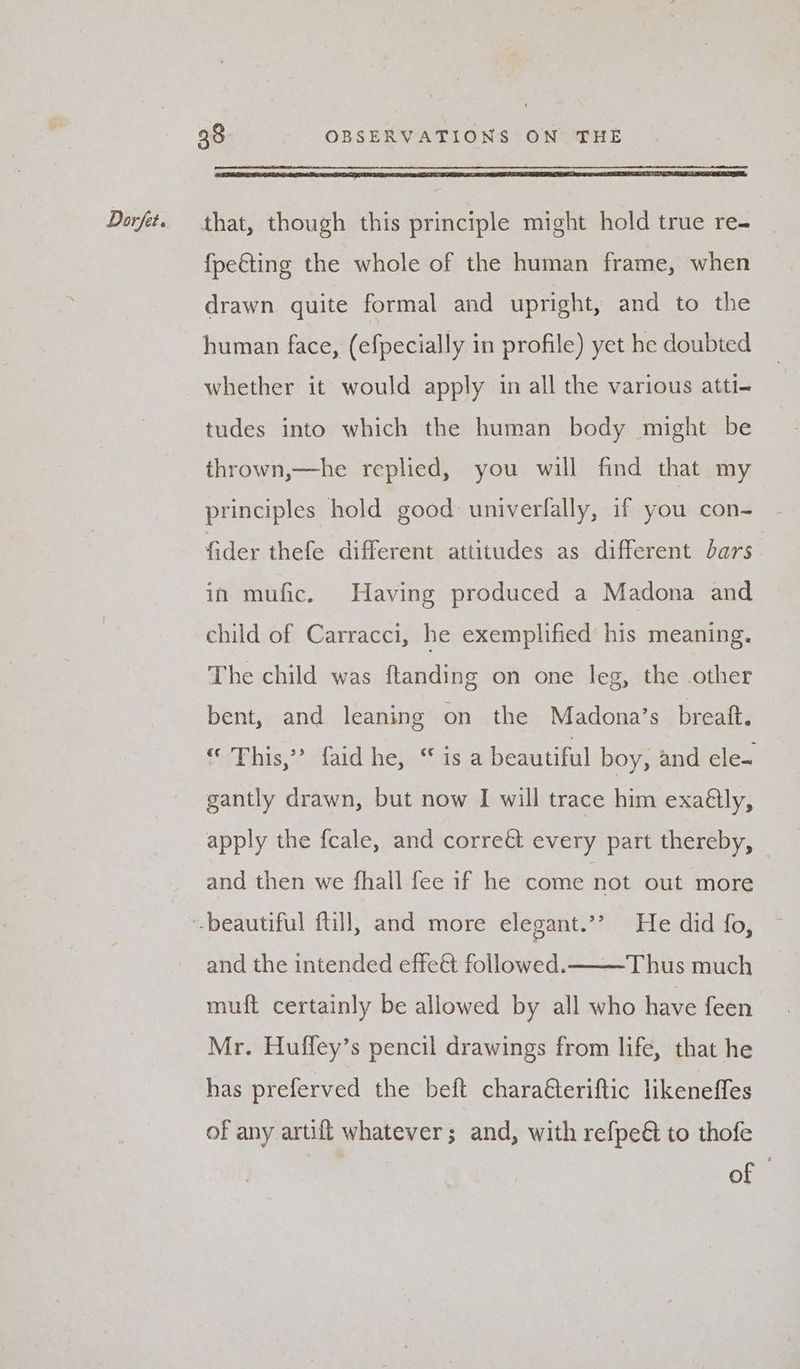 {pe&amp;ting the whole of the human frame, when drawn quite formal and upright, and to the human face, (efpecially in profile) yet he doubted whether it would apply in all the various atti- tudes into which the human body might be thrown,—he replied, you will find that my principles hold good univerfally, if you con- fider thefe different attitudes as different bars in mufic. Having produced a Madona and child of Carracci, he exemplified his meaning. The child was ftanding on one leg, the other bent, and leaning on the Madona’s breaft. os Phis staid hen tas: 4 beautiful boy, and ele- gantly drawn, but now I will trace him exaétly, apply the fcale, and correét every part thereby, and then we fhall fee if he come not out more and the intended effeét followed. Thus much muft certainly be allowed by all who have feen Mr. Huffey’s pencil drawings from life, that he has preferved the beft chara€teriftic likeneffes of any artifl whatever; and, with refpeé to thofe of