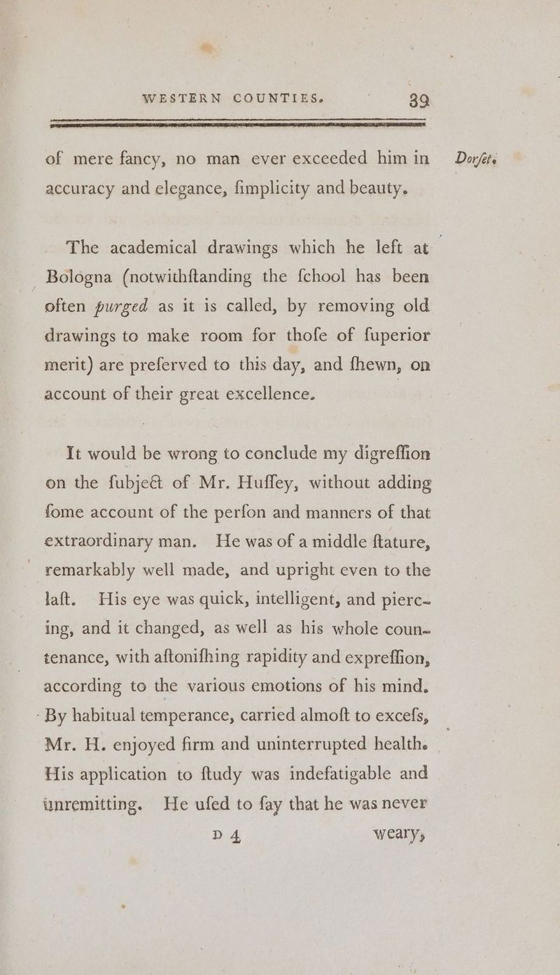 accuracy and elegance, fimplicity and beauty. - Bologna (notwithftanding the f{chool has been often purged as it is called, by removing old drawings to make room for thofe of fuperior merit) are preferved to this day, and fhewn, on account of their great excellence. on the fubjeét of Mr. Hufley, without adding fome account of the perfon and manners of that extraordinary man. He was of a middle ftature, ~ remarkably well made, and upright even to the laft. His eye was quick, intelligent, and pierc- ing, and it changed, as well as his whole coun~ tenance, with aftonifhing rapidity and expreffion, according to the various emotions of his mind. - By habitual temperance, carried almoft to excefs, Mr. H. enjoyed firm and uninterrupted health. His application to ftudy was indefatigable and unremitting. He ufed to fay that he was never | D 4 weary,