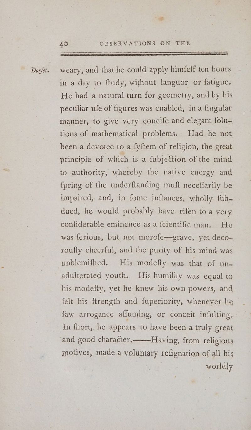 in a day to ftudy, without languor or fatigue. He had a natural turn for geometry, and by his peculiar ufe of figures was enabled, in a fingular manner, to give very concife and elegant folu-. tions of mathematical problems. Had he not been a devotee to a fyitem of religion, the great principle of which is a fubje€tion of the mind to authority, whereby the native energy and {pring of the underftanding muft neceffarily be impaired, and, in fome inftances, wholly fub« dued, he would probably have rifen toa very confiderable eminence as a fcientific man. He was ferious, but not morofe—grave, yet deco- roufly cheerful, and the purity of his mind was unblemifhed. His modefty was that of un- adulterated youth. His humility was equal to his modefty, yet he knew his own powers, and faw arrogance affuming, or conceit infulting. - In fhort, he appears to have been a truly great and good charaéter, Having, from religious motives, made a voluntary refignation of all his worldly