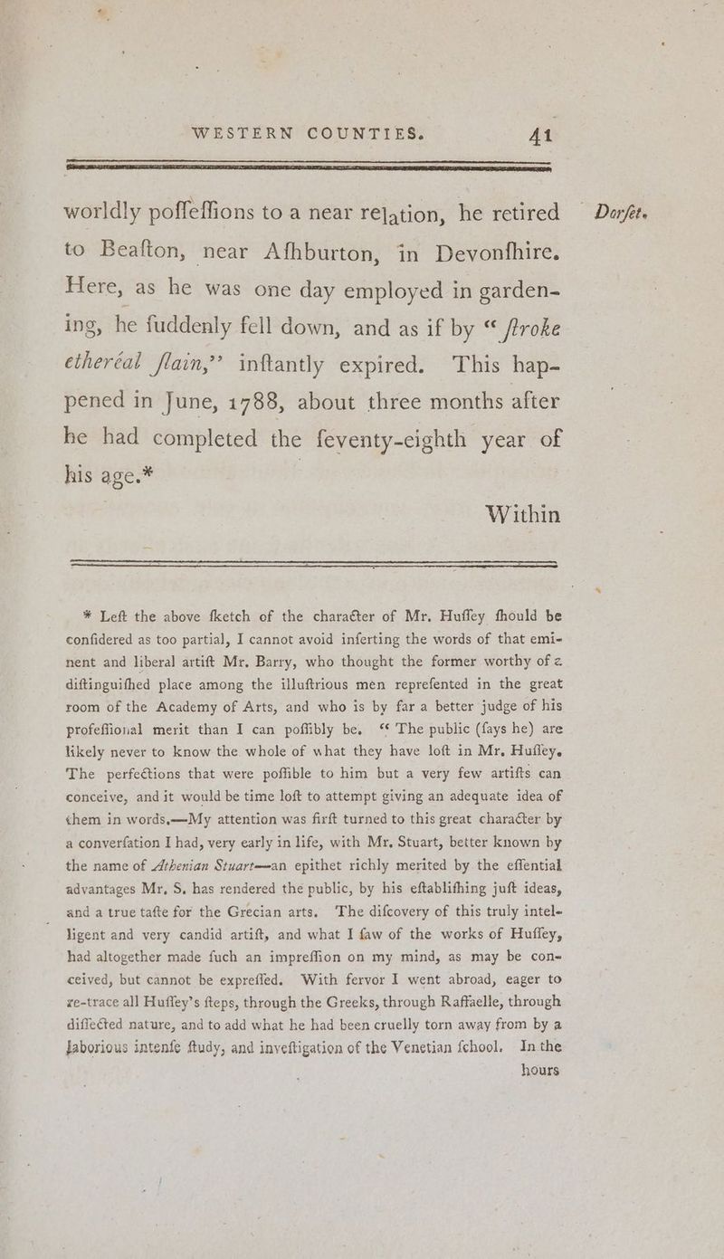 to Beafton, near Afhburton, in Devonfhire. Here, as he was one day employed in garden- ing, he fuddenly fell down, and as if by “ /troke ethercal flain,’”’ inftantly expired. This hap- pened in June, 1788, about three months after he had completed the feventy-cighth year of his age.* | , Within * Left the above fketch of the chara€ter of Mr. Huffey fhould be confidered as too partial, I cannot avoid inferting the words of that emi- nent and liberal artift Mr. Barry, who thought the former worthy of z diftinguithed place among the illuftrious men reprefented in the great room of the Academy of Arts, and who is by far a better judge of his profeffional merit than I can poffibly be. ‘¢ The public (fays he) are likely never to know the. whole of what they have loft in Mr, Hufley. The perfeétions that were poffible to him but a very few artifts can conceive, and it would be time loft to attempt giving an adequate idea of ¢hem in words,—My attention was firft turned to this great character by a converfation I had, very early in life, with Mr. Stuart, better known by the name of Athenian Stuart—an epithet richly merited by the eflential advantages Mr, S, has rendered the public, by his eftablithing juft ideas, and a true tafte for the Grecian arts. The difcovery of this truly intel- ligent and very candid artift, and what I faw of the works of Huffey, had altogether made fuch an impreffion on my mind, as may be con- re-trace all Huffey’s fteps, through the Greeks, through Raffaelle, through diffected nature, and to add what he had been cruelly torn away from by a Jaborious intenfe ftudy, and inveftigation of the Venetian fchool. In the hours