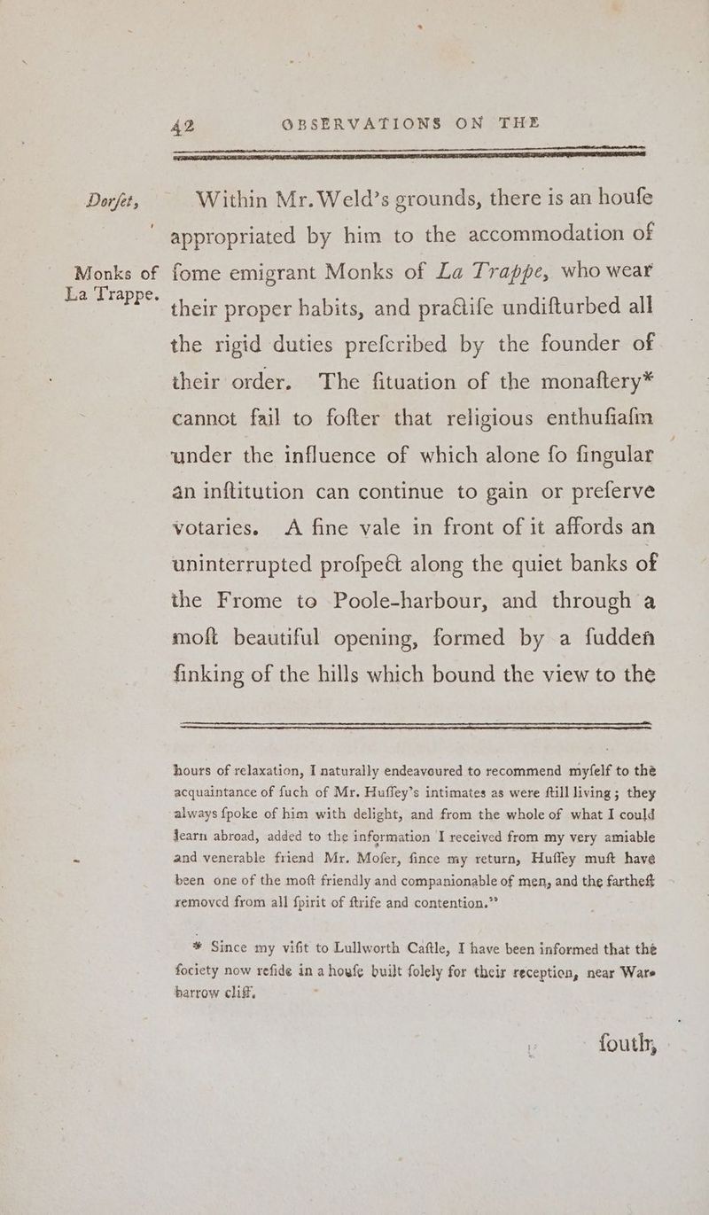 Monks of La Trappe. 42 OBSERVATIONS ON THE oo appropriated by him to the accommodation of fome emigrant Monks of La Trappe, who wear their proper habits, and praQife undifturbed all the rigid duties prefcribed by the founder of iheir order. The fituation of the monaftery* cannot fail to fofter that religious enthufiafm under the influence of which alone fo fingular an inftitution can continue to gain or preferve votaries. A fine vale in front of it affords an uninterrupted profpeé along the quiet banks of the Frome to Poole-harbour, and through a moft beautiful opening, formed by a fudden finking of the hills which bound the view to the hours of relaxation, I naturally endeavoured to recommend myfelf to thé acquaintance of fuch of Mr. Huffey’s intimates as were ftill living; they always {poke of him with delight, and from the whole of what I could Jearn abroad, added to the information I received from my very amiable and venerable friend Mr. Mofer, fince my return, Huffley muft have been one of the moft friendly and companionable of men, and the farthe# removed from all fpirit of ftrife and contention.” % Since my vifit to Lullworth Caftle, I have been informed that thé fociety now refide in a houfe built folely for their reception, near Ware barrow cliff, 0 fouth, -