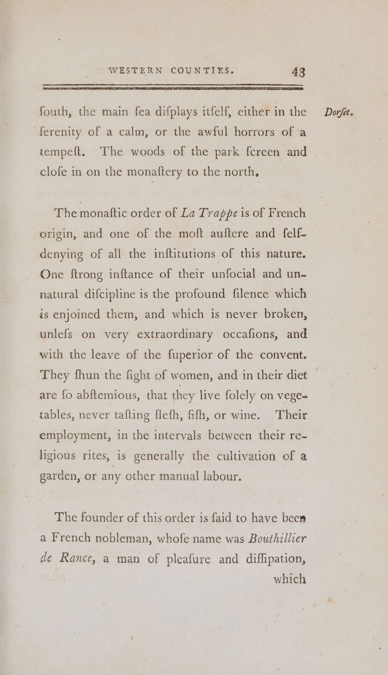 -ferenity of a calm, or the awful horrors of a clofe in on the monaftery to the north, The monattic order of La Trappe is of French origin, and one of the moft auftere and felf- denying of all the inftitutions of this nature. One ftrong inftance of their unfocial and un- natural difcipline is the profound filence which is enjoined them, and which is never broken, unlefs on very extraordinary occafions, and with the leave of the fuperior of the convent. They fhun the fight of women, and in their diet are fo abf{temious, that they live folely on vege< tables, never tafting flefh, fifh, or wine. Their employment, in the intervals between their re- ligious rites, is generally the cultivation of a garden, or any other manual labour. The founder of this order 1s faid to have been a French nobleman, whofe name was Bouthillier de Rance, a man of pleafure and diffipation, which