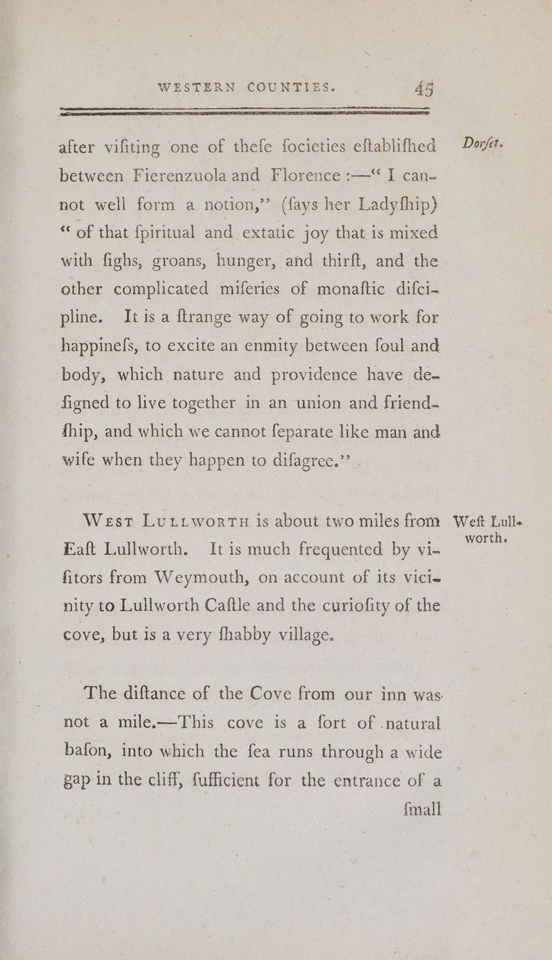 after vifiting one of thefe focieties eftablifhed between Fierenzuola and Florence :—* I can- not well form a notion,” (fays her Ladyfhip) of that {piritual and extatic joy that is mixed with fighs, groans, hunger, and thirft, and the other complicated miferies of monaftic difci- happinefs, to excite an enmity between foul and body, which nature and providence have de- figned to live together in an union and friend- fhip, and which we cannot feparate like man and wife when they happen to difagree.”’ - West LutiwortTu is about two miles from Eaft Lullworth. It is much frequented by vi- fitors from Weymouth, on account of its vici« nity to Lullworth Caftle and the curiofity of the cove, but is a very fhabby village. The diftance of the Cove from our inn was. not a mile.—This cove is a fort of -natural bafon, into which the fea runs through a wide gap in the cliff, fufficient for the entrance of a fmall Dorfet. Weft Lulle worth.