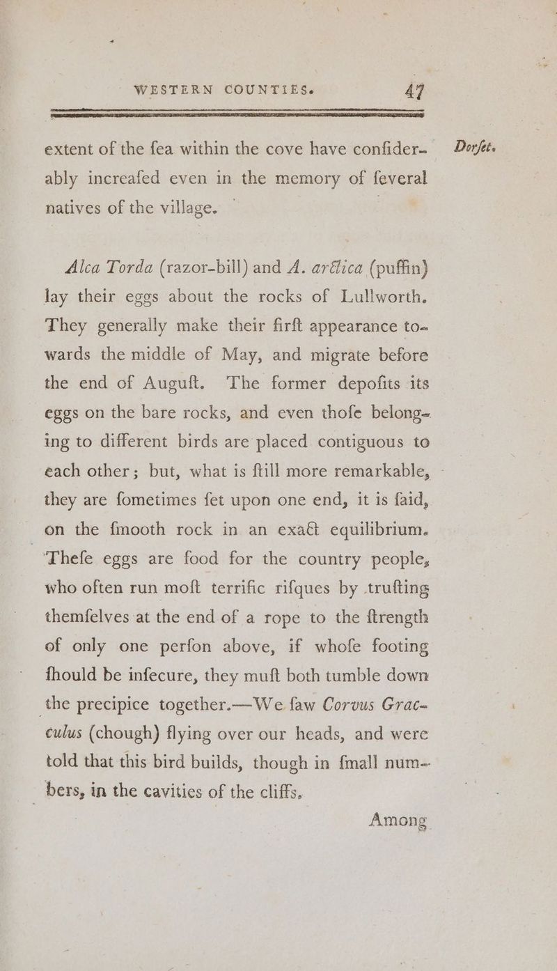 EIST PEL LE IEE DDE LT ILI TE IONE LS MINDEN LENE LEELA LEE LL SANG, ably increafed even in the memory of feveral natives of the village. — Alca Torda (razor-bill) and A. aréica (puffin) lay their eggs about the rocks of Lullworth. They generally make their firft appearance to- wards the middle of May, and migrate before the end of Auguft. The former depofits its eggs on the bare rocks, and even thofe belong- ing to different birds are placed contiguous to they are fometimes fet upon one end, it is faid, on the fmooth rock in an exaé equilibrium. --Thefe eggs are food for the country people, who often run moft terrific rifques by trufting themfelves at the end of a rope to the ftrength of only one perfon above, if whofe footing fhould be infecure, they muft both tumble down the precipice together.—We faw Corvus Grac- culus (chough) flying over our heads, and were told that this bird builds, though in {mall num-- Among