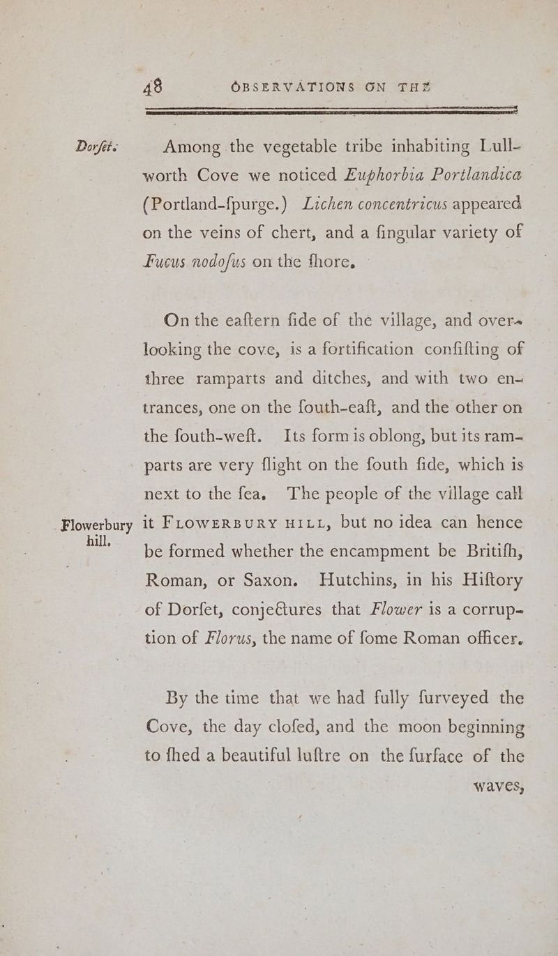‘a a RT NTE SR SRLS RAED ORES worth Cove we noticed Euphorbia Portlandica (Portland-fpurge.) Lzchen concentricus appeared on the veins of chert, and a fingular variety of Fucus nodof/us on the fhore, — On the eaftern fide of the village, and overa looking the cove, is a fortification confifting of three ramparts and ditches, and with two en- trances, one on the fouth-eaft, and the other on the fouth-weft. Its form is oblong, but its ram- parts are very flight on the fouth fide, which is next to the fea. The people of the village call hill. be formed whether the encampment be Britifh, Roman, or Saxon. Hutchins, in his Hiftory of Dorfet, conje€tures that Flower is a corrup- tion of Florus, the name of fome Roman officer. By the time that we had fully furveyed the Cove, the day clofed, and the moon beginning to fhed a beautiful luftre on the furface of the waves,