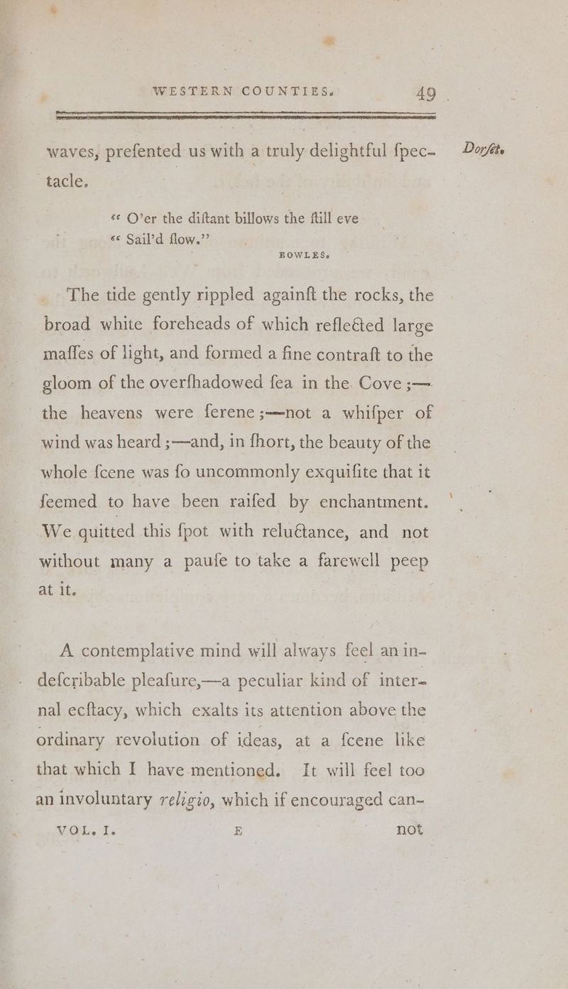 tacle. se O’er the diftant billows the {till eve se Sail’d flow.’’ The tide gently rippled againft the rocks, the broad white foreheads of which refleéed large mafles of light, and formed a fine contraft to the gloom of the overfhadowed fea in the. Cove ;— the heavens were ferene;—not a whifper of wind was heard ;—and, in fhort, the beauty of the whole {cene was fo uncommonly exquifite that it feemed to have been raifed by enchantment. We guitted this {pot with relu€tance, and not without many a paufe to take a farewell peep At it- A contemplative mind will always feel an in- defcribable pleafure,—a peculiar kind of inter- nal ecftacy, which exalts its attention above the ordinary revolution of ideas, at a {cene like that which I have mentioned. It will feel too an involuntary religio, which if encouraged can- VOL. I. E not