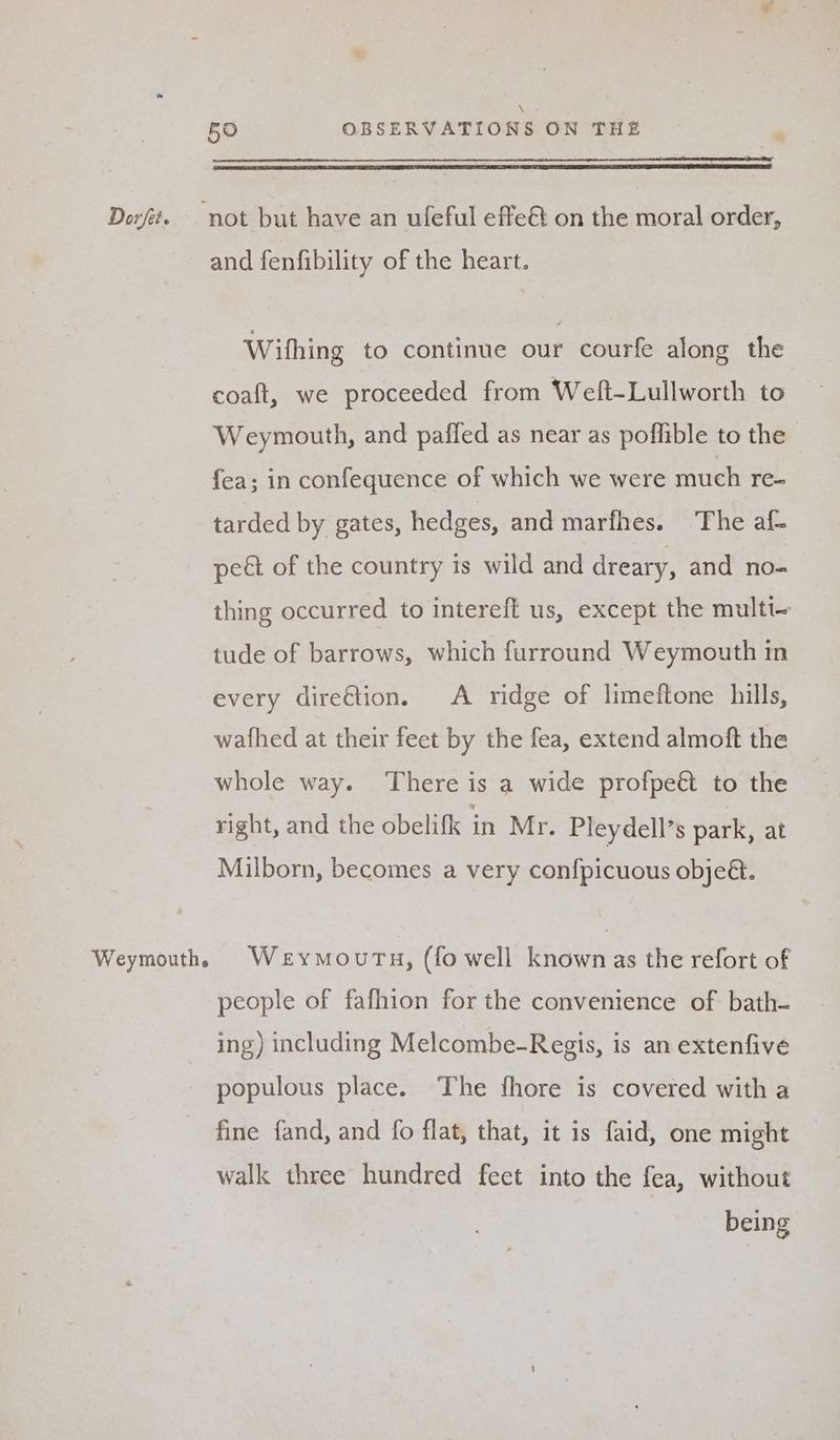 \ 5O OBSERVATIONS ON THE Dorft. not but have an ufeful effe&amp; on the moral order, and fenfibility of the heart. Wifhing to continue our courfe along the coaft, we proceeded from Welt-Lullworth to Weymouth, and pafled as near as poflible to the fea; in confequence of which we were much re- tarded by gates, hedges, and marfhes. The af- pect of the country is wild and dreary, and no- thing occurred to intereft us, except the multt- tude of barrows, which furround Weymouth in every dire€tion. A ridge of limeftone hills, wafhed at their feet by the fea, extend almoft the whole way. There is a wide profpeé to the right, and the obelifk in Mr. Pleydell’s park, at Milborn, becomes a very confpicuous objeé. Weymouthh Weymourty, (fo well known as the refort of people of fafhion for the convenience of bath- ing) including Melcombe-Regis, is an extenfive populous place. The fhore is covered with a fine fand, and fo flat, that, it is faid, one might walk three hundred feet into the fea, without being