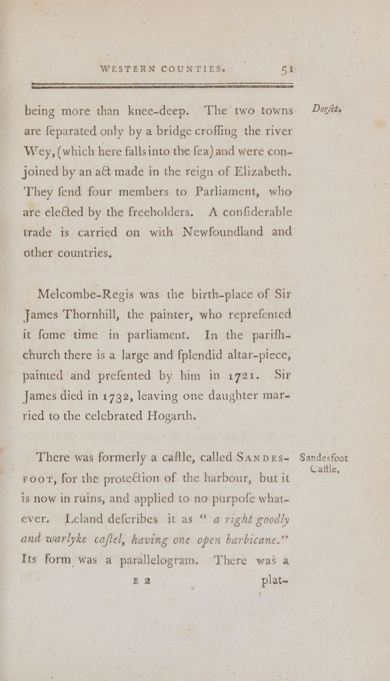 being more than knee-deep. The two towns are feparated only by a bridge crofling the river Wey, (which here fallsinto the fea) and were con- joined by an act made in the reign of Elizabeth. They fend four members to Parliament, who are elected by the freeholders. A confiderable trade is carried on with Newfoundland and other countries, _ Melcombe-Regis was the birth-place of Sir James Thornhill, the painter, who reprefented it fome time in parliament. In the parifh- church there is a Jarge and fplendid altar-piece, painted and prefented by him in 1721. Sir James died in 1732, leaving one daughter mar- ried to the celebrated Hogarth. There was formerly a caftle, called Sanpes- Dorfete Sandesfoot Cattle, is now in ruins, and applied to no purpofe what- ever. Leland defcribes it as “ @ right goodly and warlyke cajtel, having one open barbicane.” Its form was a parallelogram. There was a E 2 plat- b