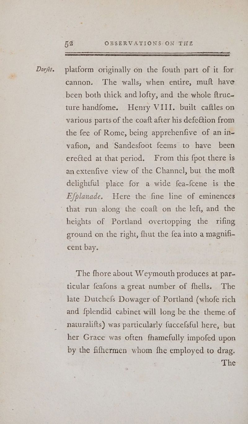 cannon. The walls, when entire, muft have been both thick and lofty, and the whole ftruc- ture handfome. Henry VIII. built caftles on various parts of the coaft after his defeétion from the fee of Rome, being apprehenfive of an in- vafion, and Sandesfoot feems to have been an extenfive view of the Channel, but the moft delightful place for a wide fea-fcene is the Efplanade. Were the fine line of eminences heights of Portland overtopping the rifing ground on the right, fhut the fea into a magnifi- cent bay. The fhore about Weymouth produces at par- ticular feafons a great number of fhells. The late Dutchefs Dowager of Portland (whofe rich | and {plendid cabinet will long be the theme of naturalifts) was particularly fuccefsful here, but her Grace was often fhamefully impofed upon by the fifhermen whom fhe employed to drag. The