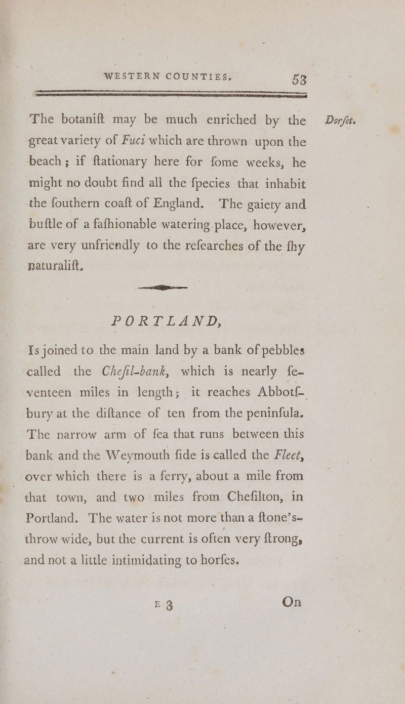 great variety of Fuct which are thrown upon the beach; if ftationary here for fome weeks, he might no doubt find all the fpecies that inhabit the fouthern coaft of England. ‘The gaiety and _ buftle of a fafhionable watering place, however, - are very unfriendly to the refearches of the fhy naturalift, PORT LAND, Is joined to the main land by a bank of pebbles called the Chefil-bank, which is nearly fe- bury at the diftance of ten from the peninfula. The narrow arm of fea that runs between this bank and the Weymouth fide is called the Fieeé, over which there is a ferry, about a mile from | that town, and two miles from Chefilton, in Portland. The water isnot more than a ftone’s- throw wide, but the current is often very ftrong, and not a little intimidating to horfes. E 3 On