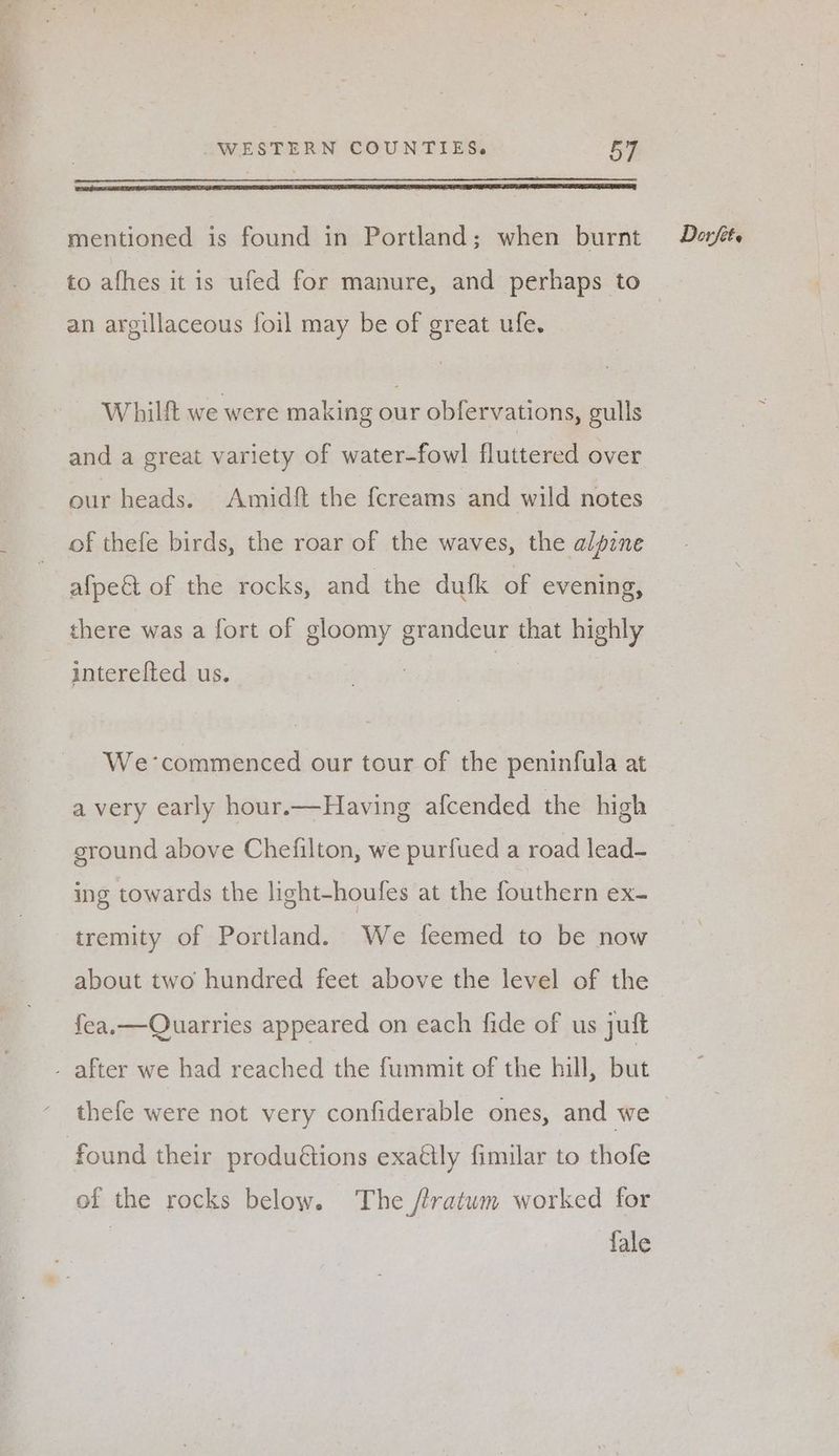 to afhes it is ufed for manure, and perhaps to an argillaceous foil may be of great ufe. Whilft we were making our obfervations, gulls and a great variety of water-fowl fluttered over our heads. Amidft the {creams and wild notes of thefe birds, the roar of the waves, the alpine afpeét of the rocks, and the dufk of evening, there was a fort of gloomy ee that highly | interefted us. We-commenced our tour of the peninfula at ground above Chefilton, we purfued a road lead- ing towards the light-houfes at the fouthern ex- tremity of Portland. We feemed to be now fea.—Quarries appeared on each fide of us juft - after we had reached the fummit of the hill, burt thefe were not very confiderable ones, and we found their produétions exally fimilar to thofe of the rocks below. The //ratwm worked for fale