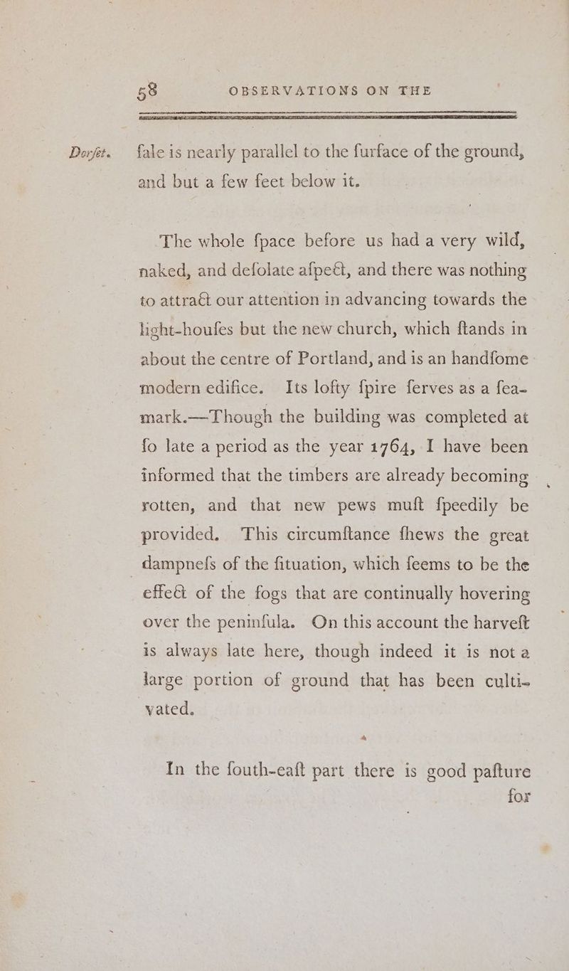 fale is nearly parallel to the furface of the ground, and but a few feet below it. ‘The whole fpace before us had a very wild, naked, and defolate afpeét, and there was nothing to attraét our attention in advancing towards the light-houfes but the new church, which flands in about the centre of Portland, and is an handfome modern edifice. Its lofty fpire ferves as a fea- mark.—Though the building was completed at fo late a period as the year 1764, I have been informed that the timbers are already becoming rotten, and that new pews muft fpeedily be provided. This circumftance fhews the great effe@ of the fogs that are continually hovering over the peninfula. On this account the harveft is always late here, though indeed it is nota Jarge portion of ground that has been culti- a In the fouth-eaft part there is good pafture 7 for